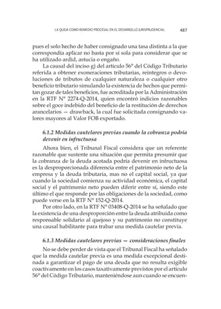 La queja como remedio procesal en el desarrollo jurisprudencial 487
pues el solo hecho de haber consignado una tasa distinta a la que
correspondía aplicar no basta por sí sola para considerar que se
ha utilizado ardid, astucia o engaño.
La causal del inciso g) del artículo 56° del Código Tributario
referida a obtener exoneraciones tributarias, reintegros o devo-
luciones de tributos de cualquier naturaleza o cualquier otro
beneficio tributario simulando la existencia de hechos que permi-
tan gozar de tales beneficios, fue acreditada por la Administración
en la RTF N° 2274-Q-2014, quien encontró indicios razonables
sobre el goce indebido del beneficio de la restitución de derechos
arancelarios — drawback, la cual fue solicitada consignando va-
lores mayores al Valor FOB exportado.
6.1.2 Medidas cautelares previas cuando la cobranza podría
devenir en infructuosa
Ahora bien, el Tribunal Fiscal considera que un referente
razonable que sustente una situación que permita presumir que
la cobranza de la deuda acotada podría devenir en infructuosa
es la desproporcionada diferencia entre el patrimonio neto de la
empresa y la deuda tributaria, mas no el capital social, ya que
cuando la sociedad comienza su actividad económica, el capital
social y el patrimonio neto pueden diferir entre sí, siendo este
último el que responde por las obligaciones de la sociedad, como
puede verse en la RTF N° 152-Q-2014.
Por otro lado, en la RTF N° 03408-Q-2014 se ha señalado que
la existencia de una desproporción entre la deuda atribuida como
responsable solidario al quejoso y su patrimonio no constituye
una causal habilitante para trabar una medida cautelar previa.
6.1.3 Medidas cautelares previas — consideraciones finales
No se debe perder de vista que el Tribunal Fiscal ha señalado
que la medida cautelar previa es una medida excepcional desti-
nada a garantizar el pago de una deuda que no resulta exigible
coactivamente en los casos taxativamente previstos por el artículo
56° del Código Tributario, manteniéndose aun cuando se encuen-
 