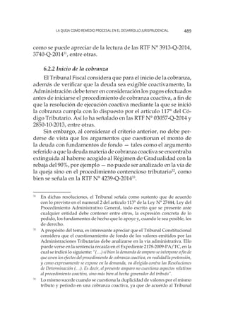 La queja como remedio procesal en el desarrollo jurisprudencial 489
como se puede apreciar de la lectura de las RTF N° 3913-Q-2014,
3740-Q-201431
, entre otras.
6.2.2 Inicio de la cobranza
El Tribunal Fiscal considera que para el inicio de la cobranza,
además de verificar que la deuda sea exigible coactivamente, la
Administración debe tener en consideración los pagos efectuados
antes de iniciarse el procedimiento de cobranza coactiva, a fin de
que la resolución de ejecución coactiva mediante la que se inició
la cobranza cumpla con lo dispuesto por el artículo 117° del Có-
digo Tributario. Así lo ha señalado en las RTF N° 03057-Q-2014 y
2850-10-2013, entre otras.
Sin embargo, al considerar el criterio anterior, no debe per-
derse de vista que los argumentos que cuestionan el monto de
la deuda con fundamentos de fondo — tales como el argumento
referido a que la deuda materia de cobranza coactiva se encontraba
extinguida al haberse acogido al Régimen de Gradualidad con la
rebaja del 90%, por ejemplo — no puede ser analizado en la vía de
la queja sino en el procedimiento contencioso tributario32
, como
bien se señala en la RTF N° 4239-Q-201433
.
31
	 En dichas resoluciones, el Tribunal señala como sustento que de acuerdo
con lo previsto en el numeral 2 del artículo 113° de la Ley N° 27444, Ley del
Procedimiento Administrativo General, todo escrito que se presente ante
cualquier entidad debe contener entre otros, la expresión concreta de lo
pedido, los fundamentos de hecho que lo apoye y, cuando le sea posible, los
de derecho.
32
	 A propósito del tema, es interesante apreciar que el Tribunal Constitucional
considera que el cuestionamiento de fondo de los valores emitidos por las
Administraciones Tributarias debe analizarse en la vía administrativa. Ello
puede verse en la sentencia recaída en el Expediente 2178-2009-PA/TC, en la
cual se indicó lo siguiente: “(…) si bien la demanda de amparo se interpone a fin de
que cesen los efectos del procedimiento de cobranza coactiva, en realidad la pretensión,
y como expresamente se expone en la demanda, va dirigida contra las Resoluciones
de Determinación (…). Es decir, el presente amparo no cuestiona aspectos relativos
al procedimiento coactivo, sino más bien al hecho generador del tributo”.
33
	 Lo mismo sucede cuando se cuestiona la duplicidad de valores por el mismo
tributo y periodo en una cobranza coactiva, ya que de acuerdo al Tribunal
 