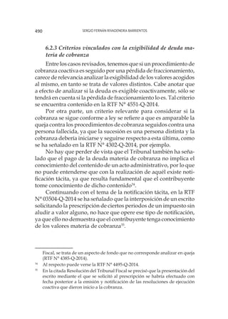 Sergio Fernán Rivadeneira Barrientos490
6.2.3 Criterios vinculados con la exigibilidad de deuda ma-
teria de cobranza
Entre los casos revisados, tenemos que si un procedimiento de
cobranza coactiva es seguido por una pérdida de fraccionamiento,
carece de relevancia analizar la exigibilidad de los valores acogidos
al mismo, en tanto se trata de valores distintos. Cabe anotar que
a efecto de analizar si la deuda es exigible coactivamente, sólo se
tendrá en cuenta si la pérdida de fraccionamiento lo es. Tal criterio
se encuentra contenido en la RTF N° 4551-Q-2014.
Por otra parte, un criterio relevante para considerar si la
cobranza se sigue conforme a ley se refiere a que es amparable la
queja contra los procedimientos de cobranza seguidos contra una
persona fallecida, ya que la sucesión es una persona distinta y la
cobranza debería iniciarse y seguirse respecto a esta última, como
se ha señalado en la RTF N° 4302-Q-2014, por ejemplo.
No hay que perder de vista que el Tribunal también ha seña-
lado que el pago de la deuda materia de cobranza no implica el
conocimiento del contenido de un acto administrativo, por lo que
no puede entenderse que con la realización de aquél existe noti-
ficación tácita, ya que resulta fundamental que el contribuyente
tome conocimiento de dicho contenido34
.
Continuando con el tema de la notificación tácita, en la RTF
N° 03504-Q-2014 se ha señalado que la interposición de un escrito
solicitando la prescripción de ciertos periodos de un impuesto sin
aludir a valor alguno, no hace que opere ese tipo de notificación,
ya que ello no demuestra que el contribuyente tenga conocimiento
de los valores materia de cobranza35
.
Fiscal, se trata de un aspecto de fondo que no corresponde analizar en queja
(RTF N° 4385-Q-2014).
34
	 Al respecto puede verse la RTF N° 4495-Q-2014.
35
	 En la citada Resolución del Tribunal Fiscal se precisó que la presentación del
escrito mediante el que se solicitó al prescripción se habría efectuado con
fecha posterior a la emisión y notificación de las resoluciones de ejecución
coactiva que dieron inicio a la cobranza.
 