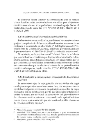 La queja como remedio procesal en el desarrollo jurisprudencial 491
El Tribunal Fiscal también ha considerado que se realiza
la notificación tácita de resoluciones emitidas por el ejecutor
coactivo, cuando son acompañadas al escrito de queja. Sobre el
particular, puede verse las RTF N° 3995-Q-2014, 3122-Q-2014
y 13292-5-2008.
6.2.4 Cuestionamiento de resoluciones coactivas
En las resoluciones analizadas, también se ha cuestionado en
queja el cumplimiento de los requisitos de resoluciones coactivas
conforme a lo señalado en el artículo 7° del Reglamento de Pro-
cedimiento de Cobranza Coactiva, aprobado por Resolución de
Superintendencia N° 216-2004-SUNAT36
o su debida motivación37
.
No obstante, es de precisar que el Tribunal Fiscal ha señalado
que las resoluciones coactivas que disponen la acumulación o des-
acumulación de procedimientos coactivos son irrecurribles, por lo
que la ausencia de notificación o su notificación defectuosa o tardía
son circunstancias que no afectan el trámite de un procedimiento
coactivo. Al respecto, puede verse las RTF N° 4369-Q-2014, 2144-
Q-2014, 20463-5-2012, entre otras.
6.2.5 Conclusión y suspensión del procedimiento de cobranza
coactiva
Se suele creer que la impugnación de una orden de pago
concluye o suspende una cobranza coactiva, por lo que es conve-
niente hacer algunas precisiones. En principio, una orden de pago
es exigible con su notificación, por lo que el reclamo interpuesto
contra la misma no es causal de conclusión del procedimiento
de cobranza coactiva, así como tampoco lo es la apelación inter-
puesta contra una resolución que declaró inadmisible el recurso
de reclamo contra la misma38
.
36
	 Al respecto, puede verse la RF N° 4041-Q-2014.
37
	 Véase la RTF N° 3941-Q-2014, en la que se ampara la queja en tanto no se
señalaron los fundamentos de hecho y de derecho que motivaron la decisión
del ejecutor en una resolución coactiva cuestionada.
38
	 Al respecto, puede verse la RTF N° 727-Q-2014.
 