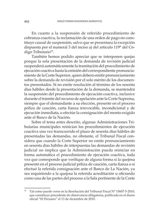 Sergio Fernán Rivadeneira Barrientos492
En cuanto a la suspensión de referido procedimiento de
cobranza coactiva, la reclamación de una orden de pago no cons-
tituye causal de suspensión, salvo que se presentara la excepción
dispuesta por el numeral 3 del inciso a) del artículo 119° del Có-
digo Tributario39
.
También hemos podido apreciar que se interponen quejas
porque la sola presentación de la demanda de revisión judicial
suspenderá automáticamente la tramitación del procedimiento de
ejecución coactiva hasta la emisión del correspondiente pronuncia-
miento de la Corte Superior, quien deberá emitir pronunciamiento
sobre la demanda de revisión por el solo mérito de los documen-
tos presentados. Si no emite resolución al término de los sesenta
días hábiles desde la presentación de la demanda, se mantendrá
la suspensión del procedimiento de ejecución coactiva, inclusive
durante el trámite del recurso de apelación ante la Corte Suprema,
siempre que el demandante a su elección, presente en el proceso
póliza de caución, carta fianza irrevocable, incondicional y de
ejecución inmediata, o efectúe la consignación del monto exigido
ante el Banco de la Nación.
Sobre el tema antes descrito, algunas Administraciones Tri-
butarias municipales reinician los procedimientos de ejecución
coactiva una vez transcurrido el plazo de sesenta días hábiles de
presentadas las demandas, no obstante, el Tribunal Fiscal con-
sidera que cuando la Corte Superior no emite pronunciamiento
en sesenta días hábiles de interpuestas las demandas de revisión
judicial no implica que la Administración pueda reiniciar en
forma automática el procedimiento de ejecución coactiva, toda
vez que corresponde que verifique de alguna forma si la quejosa
presentó en el proceso judicial póliza de caución, carta fianza o si
efectuó la referida consignación ante el Banco de La Nación, ya
sea requiriendo a la quejosa la referida acreditación u oficiando
como una de las partes del proceso a la Sala pertinente de la Corte
39
	 Tal como puede verse en la Resolución del Tribunal Fiscal N° 15607-5-2010,
que constituye precedente de observancia obligatoria, publicada en el diario
oficial “El Peruano” el 13 de diciembre de 2010.
 