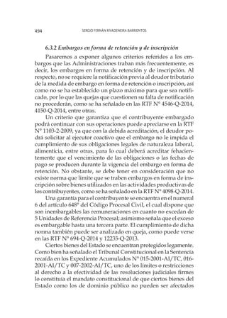 Sergio Fernán Rivadeneira Barrientos494
6.3.2 Embargos en forma de retención y de inscripción
Pasaremos a exponer algunos criterios referidos a los em-
bargos que las Administraciones traban más frecuentemente, es
decir, los embargos en forma de retención y de inscripción. Al
respecto, no se requiere la notificación previa al deudor tributario
de la medida de embargo en forma de retención o inscripción, así
como no se ha establecido un plazo máximo para que sea notifi-
cado, por lo que las quejas que cuestionen su falta de notificación
no procederán, como se ha señalado en las RTF N° 4546-Q-2014,
4150-Q-2014, entre otras.
Un criterio que garantiza que el contribuyente embargado
podrá continuar con sus operaciones puede apreciarse en la RTF
N° 1103-2-2009, ya que con la debida acreditación, el deudor po-
drá solicitar al ejecutor coactivo que el embargo no le impida el
cumplimiento de sus obligaciones legales de naturaleza laboral,
alimenticia, entre otras, para lo cual deberá acreditar fehacien-
temente que el vencimiento de las obligaciones o las fechas de
pago se producen durante la vigencia del embargo en forma de
retención. No obstante, se debe tener en consideración que no
existe norma que limite que se traben embargos en forma de ins-
cripción sobre bienes utilizados en las actividades productivas de
los contribuyentes, como se ha señalado en la RTF N° 4098-Q-2014.
Una garantía para el contribuyente se encuentra en el numeral
6 del artículo 648° del Código Procesal Civil, el cual dispone que
son inembargables las remuneraciones en cuanto no excedan de
5 Unidades de Referencia Procesal; asimismo señala que el exceso
es embargable hasta una tercera parte. El cumplimiento de dicha
norma también puede ser analizado en queja, como puede verse
en las RTF N° 694-Q-2014 y 12235-Q-2013.
Ciertos bienes del Estado se encuentran protegidos legamente.
Como bien ha señalado el Tribunal Constitucional en la Sentencia
recaída en los Expediente Acumulados N° 015-2001-AI/TC, 016-
2001-AI/TC y 007-2002-AI/TC, uno de los límites o restricciones
al derecho a la efectividad de las resoluciones judiciales firmes
lo constituía el mandato constitucional de que ciertos bienes del
Estado como los de dominio público no pueden ser afectados
 