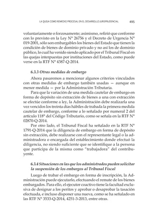 La queja como remedio procesal en el desarrollo jurisprudencial 495
voluntariamente o forzosamente; asimismo, refirió que conforme
con lo previsto en la Ley N° 26756 y el Decreto de Urgencia N°
019-2001, sólo son embargables los bienes del Estado que tienen la
condición de bienes de dominio privado y no así los de dominio
público, lo cual ha venido siendo aplicado por el Tribunal Fiscal en
las quejas interpuestas por instituciones del Estado, como puede
verse en la RTF N° 4387-Q-2014.
6.3.3 Otras medidas de embargo
Ahora pasaremos a mencionar algunos criterios vinculados
con otras medidas de embargo también usadas — aunque en
menor medida — por la Administración Tributaria.
Para que la variación de una medida cautelar de embargo en
forma de depósito sin extracción de bienes a una con extracción
se efectúe conforme a ley, la Administración debe realizarla una
vez vencidos los treinta días hábiles de trabada la primera medida
cautelar de embargo, conforme a lo señalado por numeral 2 del
artículo 118° del Código Tributario, como se señala en la RTF N°
02870-Q-2014.
Por otro lado, el Tribunal Fiscal ha señalado en la RTF N°
1791-Q-2014 que la diligencia de embargo en forma de depósito
sin extracción, debe realizarse con el representante legal o la ad-
ministradora o encargada del establecimiento donde efectuó la
diligencia, no siendo suficiente que se identifique a la persona
que participa de la misma como “trabajadora” del contribu-
yente.
6.3.4 Situaciones en las que los administrados pueden solicitar
la suspensión de los embargos al Tribunal Fiscal
Luego de trabar el embargo en forma de inscripción, la Ad-
ministración puede ejecutarlo, efectuando el remate de los bienes
embargados. Para ello, el ejecutor coactivo tiene la facultad exclu-
siva de designar a los peritos y aprobar o desaprobar la tasación
efectuada, e incluso disponer una nueva, como se ha señalado en
las RTF N° 3533-Q-2014, 4251-3-2013, entre otras.
 
