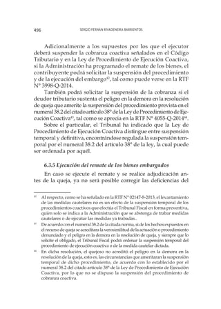 Sergio Fernán Rivadeneira Barrientos496
Adicionalmente a los supuestos por los que el ejecutor
deberá suspender la cobranza coactiva señalados en el Código
Tributario y en la Ley de Procedimiento de Ejecución Coactiva,
si la Administración ha programado el remate de los bienes, el
contribuyente podrá solicitar la suspensión del procedimiento
y de la ejecución del embargo42
, tal como puede verse en la RTF
N° 3998-Q-2014.
También podrá solicitar la suspensión de la cobranza si el
deudor tributario sustenta el peligro en la demora en la resolución
de queja que amerite la suspensión del procedimiento prevista en el
numeral38.2delcitadoartículo38°delaLeydeProcedimientodeEje-
cución Coactiva43
, tal como se aprecia en la RTF N° 4055-Q-201444
.
Sobre el particular, el Tribunal ha indicado que la Ley de
Procedimiento de Ejecución Coactiva distingue entre suspensión
temporal y definitiva, encontrándose regulada la suspensión tem-
poral por el numeral 38.2 del artículo 38° de la ley, la cual puede
ser ordenada por aquél.
6.3.5 Ejecución del remate de los bienes embargados
En caso se ejecute el remate y se realice adjudicación an-
tes de la queja, ya no será posible corregir las deficiencias del
42
	 Al respecto, como se ha señalado en la RTF N° 02147-8-2013, el levantamiento
de las medidas cautelares no es un efecto de la suspensión temporal de los
procedimientos coactivos que efectúa el Tribunal Fiscal en forma preventiva,
quien solo se indica a la Administración que se abstenga de trabar medidas
cautelares o de ejecutar las medidas ya trabadas..
43
	 De acuerdo con el numeral 38.2 de la citada norma, si de los hechos expuestos en
elrecursodequejaseacreditaralaverosimilituddelaactuaciónoprocedimiento
denunciado y el peligro en la demora en la resolución de queja, y siempre que lo
solicite el obligado, el Tribunal Fiscal podrá ordenar la suspensión temporal del
procedimiento de ejecución coactiva o de la medida cautelar dictada.
44
	 En dicha resolución, el quejoso no acreditó el peligro en la demora en la
resolución de la queja, esto es, las circunstancias que ameritaran la suspensión
temporal de dicho procedimiento, de acuerdo con lo establecido por el
numeral 38.2 del citado artículo 38° de la Ley de Procedimiento de Ejecución
Coactiva, por lo que no se dispuso la suspensión del procedimiento de
cobranza coactiva.
 