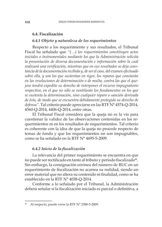 Sergio Fernán Rivadeneira Barrientos498
6.4. Fiscalización
6.4.1 Objeto y naturaleza de los requerimientos
Respecto a los requerimiento y sus resultados, el Tribunal
Fiscal ha señalado que “(…) los requerimientos constituyen actos
iniciales o instrumentales mediante los que la Administración solicita
la presentación de diversa documentación e información sobre la cual
realizará una verificación, mientras que en sus resultados se deja cons-
tancia de la documentación recibida y, de ser el caso, del examen efectuado
sobre ella, y son los que sustentan en rigor, los reparos que constarán
en las resoluciones de determinación o de multa, contra las que el que-
joso tendrá expedito su derecho de interponer el recurso impugnatorio
respectivo, en el que no sólo se ventilarán los fundamentos en los que
se sustenta la determinación, sino cualquier reparo o sanción derivada
de ésta, de modo que se encuentra debidamente protegido su derecho de
defensa”. Tal criterio puede apreciarse en las RTF N° 4574-Q-2014,
4560-Q-2014, 4406-Q-2014, entre otras.
El Tribunal Fiscal considera que la queja no es la vía para
cuestionar la validez de las observaciones contenidas en los re-
querimientos ni en los resultados de requerimientos. Tal criterio
es coherente con la idea de que la queja no procede respecto de
temas de fondo y que los requerimientos no son impugnables,
como se ha señalado en la RTF N° 4695-5-2009.
6.4.2 Inicio de la fiscalización
La relevancia del primer requerimiento se encuentra en que
no puede ser rectificado en tanto al tributo y periodo fiscalizado46
.
Sin embargo, la consignación errónea del número de RUC en un
requerimiento de fiscalización no acarrea su nulidad, siendo un
error material que no altera su contenido ni finalidad, como se ha
establecido en la RTF N° 4038-Q-2014.
Conforme a lo señalado por el Tribunal, la Administración
deberá señalar si la fiscalización iniciada es parcial o definitiva, a
46
	 Al respecto, puede verse la RTF N° 2388-5-2009.
 