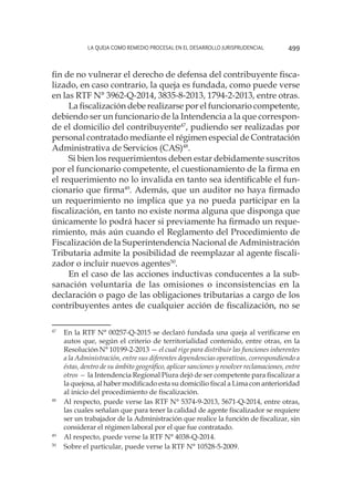 La queja como remedio procesal en el desarrollo jurisprudencial 499
fin de no vulnerar el derecho de defensa del contribuyente fisca-
lizado, en caso contrario, la queja es fundada, como puede verse
en las RTF N° 3962-Q-2014, 3835-8-2013, 1794-2-2013, entre otras.
La fiscalización debe realizarse por el funcionario competente,
debiendo ser un funcionario de la Intendencia a la que correspon-
de el domicilio del contribuyente47
, pudiendo ser realizadas por
personal contratado mediante el régimen especial de Contratación
Administrativa de Servicios (CAS)48
.
Si bien los requerimientos deben estar debidamente suscritos
por el funcionario competente, el cuestionamiento de la firma en
el requerimiento no lo invalida en tanto sea identificable el fun-
cionario que firma49
. Además, que un auditor no haya firmado
un requerimiento no implica que ya no pueda participar en la
fiscalización, en tanto no existe norma alguna que disponga que
únicamente lo podrá hacer si previamente ha firmado un reque-
rimiento, más aún cuando el Reglamento del Procedimiento de
Fiscalización de la Superintendencia Nacional de Administración
Tributaria admite la posibilidad de reemplazar al agente fiscali-
zador o incluir nuevos agentes50
.
En el caso de las acciones inductivas conducentes a la sub-
sanación voluntaria de las omisiones o inconsistencias en la
declaración o pago de las obligaciones tributarias a cargo de los
contribuyentes antes de cualquier acción de fiscalización, no se
47
	 En la RTF N° 00257-Q-2015 se declaró fundada una queja al verificarse en
autos que, según el criterio de territorialidad contenido, entre otras, en la
Resolución N° 10199-2-2013 — el cual rige para distribuir las funciones inherentes
a la Administración, entre sus diferentes dependencias operativas, correspondiendo a
éstas, dentro de su ámbito geográfico, aplicar sanciones y resolver reclamaciones, entre
otros — la Intendencia Regional Piura dejó de ser competente para fiscalizar a
la quejosa, al haber modificado esta su domicilio fiscal a Lima con anterioridad
al inicio del procedimiento de fiscalización.
48
	 Al respecto, puede verse las RTF N° 5374-9-2013, 5671-Q-2014, entre otras,
las cuales señalan que para tener la calidad de agente fiscalizador se requiere
ser un trabajador de la Administración que realice la función de fiscalizar, sin
considerar el régimen laboral por el que fue contratado.
49
	 Al respecto, puede verse la RTF N° 4038-Q-2014.
50
	 Sobre el particular, puede verse la RTF N° 10528-5-2009.
 