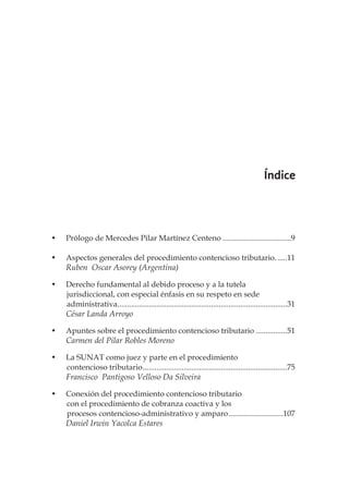 el procedimiento contencioso tributario 5
Índice
•	 Prólogo de Mercedes Pilar Martínez Centeno....................................9
•	 Aspectos generales del procedimiento contencioso tributario.......11
Ruben Oscar Asorey (Argentina)
•	 Derecho fundamental al debido proceso y a la tutela
	 jurisdiccional, con especial énfasis en su respeto en sede
	administrativa........................................................................................31
César Landa Arroyo
•	 Apuntes sobre el procedimiento contencioso tributario.................51
Carmen del Pilar Robles Moreno
•	 La SUNAT como juez y parte en el procedimiento
	 contencioso tributario...........................................................................75
Francisco Pantigoso Velloso Da Silveira
•	 Conexión del procedimiento contencioso tributario
	 con el procedimiento de cobranza coactiva y los
	 procesos contencioso-administrativo y amparo.............................107
Daniel Irwin Yacolca Estares
 