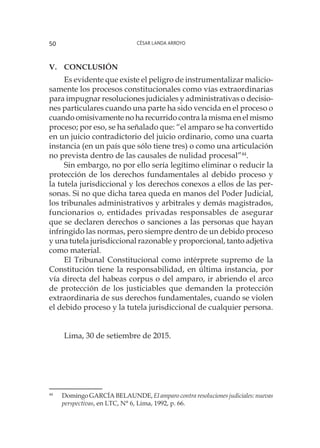 César Landa Arroyo50
V. 	 Conclusión
Es evidente que existe el peligro de instrumentalizar malicio-
samente los procesos constitucionales como vías extraordinarias
para impugnar resoluciones judiciales y administrativas o decisio-
nes particulares cuando una parte ha sido vencida en el proceso o
cuando omisivamente no ha recurrido contra la misma en el mismo
proceso; por eso, se ha señalado que: “el amparo se ha convertido
en un juicio contradictorio del juicio ordinario, como una cuarta
instancia (en un país que sólo tiene tres) o como una articulación
no prevista dentro de las causales de nulidad procesal”44
.
Sin embargo, no por ello sería legítimo eliminar o reducir la
protección de los derechos fundamentales al debido proceso y
la tutela jurisdiccional y los derechos conexos a ellos de las per-
sonas. Si no que dicha tarea queda en manos del Poder Judicial,
los tribunales administrativos y arbitrales y demás magistrados,
funcionarios o, entidades privadas responsables de asegurar
que se declaren derechos o sanciones a las personas que hayan
infringido las normas, pero siempre dentro de un debido proceso
y una tutela jurisdiccional razonable y proporcional, tanto adjetiva
como material.
El Tribunal Constitucional como intérprete supremo de la
Constitución tiene la responsabilidad, en última instancia, por
vía directa del habeas corpus o del amparo, ir abriendo el arco
de protección de los justiciables que demanden la protección
extraordinaria de sus derechos fundamentales, cuando se violen
el debido proceso y la tutela jurisdiccional de cualquier persona.
Lima, 30 de setiembre de 2015.
44
	 Domingo GARCÍA BELAUNDE, El amparo contra resoluciones judiciales: nuevas
perspectivas, en LTC, N° 6, Lima, 1992, p. 66.
 