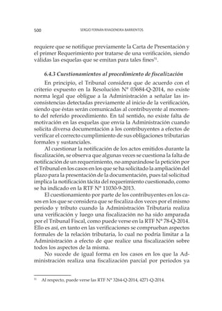 Sergio Fernán Rivadeneira Barrientos500
requiere que se notifique previamente la Carta de Presentación y
el primer Requerimiento por tratarse de una verificación, siendo
válidas las esquelas que se emitan para tales fines51
.
6.4.3 Cuestionamientos al procedimiento de fiscalización
En principio, el Tribunal considera que de acuerdo con el
criterio expuesto en la Resolución N° 03684-Q-2014, no existe
norma legal que obligue a la Administración a señalar las in-
consistencias detectadas previamente al inicio de la verificación,
siendo que éstas serán comunicadas al contribuyente al momen-
to del referido procedimiento. En tal sentido, no existe falta de
motivación en las esquelas que envía la Administración cuando
solicita diversa documentación a los contribuyentes a efectos de
verificar el correcto cumplimiento de sus obligaciones tributarias
formales y sustanciales.
Al cuestionar la notificación de los actos emitidos durante la
fiscalización, se observa que algunas veces se cuestiona la falta de
notificación de un requerimiento, no amparándose la petición por
el Tribunal en los casos en los que se ha solicitado la ampliación del
plazo para la presentación de la documentación, pues tal solicitud
implica la notificación tácita del requerimiento cuestionado, como
se ha indicado en la RTF N° 11030-9-2013.
El cuestionamiento por parte de los contribuyentes en los ca-
sos en los que se considera que se fiscaliza dos veces por el mismo
periodo y tributo cuando la Administración Tributaria realiza
una verificación y luego una fiscalización no ha sido amparada
por el Tribunal Fiscal, como puede verse en la RTF N° 78-Q-2014.
Ello es así, en tanto en las verificaciones se comprueban aspectos
formales de la relación tributaria, lo cual no podría limitar a la
Administración a efecto de que realice una fiscalización sobre
todos los aspectos de la misma.
No sucede de igual forma en los casos en los que la Ad-
ministración realiza una fiscalización parcial por periodos ya
51
	 Al respecto, puede verse las RTF N° 3264-Q-2014, 4271-Q-2014.
 