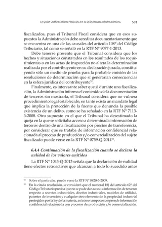 La queja como remedio procesal en el desarrollo jurisprudencial 501
fiscalizados, pues el Tribunal Fiscal considera que en esos su-
puestos la Administración debe acreditar documentariamente que
se encuentra en una de las causales del artículo 108° del Código
Tributario, tal como se señaló en la RTF N° 9077-1-2013.
Debe tenerse presente que el Tribunal considera que los
hechos y situaciones constatados en los resultados de los reque-
rimientos o en las actas de inspección no altera la determinación
realizada por el contribuyente en su declaración jurada, constitu-
yendo sólo un medio de prueba para la probable emisión de las
resoluciones de determinación que sí generarían consecuencias
en la esfera jurídica del contribuyente52
.
Finalmente, es interesante saber que si durante una fiscaliza-
ción, la Administración informa el contenido de la documentación
de terceros sin mostrarla, el Tribunal considera que no vulnera
procedimiento legal establecido, en tanto exista un mandato legal
que implica la protección de la fuente que denuncia la posible
existencia de un delito, como se ha señalado en la RTF N° 7113-
3-2008. Otro supuesto en el que el Tribunal ha desestimado la
queja en la que se solicitaba acceso a determinada información de
terceros dentro de una fiscalización por precios de transferencia,
por considerar que se trataba de información confidencial rela-
cionada al proceso de producción y/o comercialización del sujeto
fiscalizado puede verse en la RTF N° 0759-Q-201453
.
6.4.4 Continuación de la fiscalización cuando se declara la
nulidad de los valores emitidos
La RTF N° 1043-Q-2013 señala que la declaración de nulidad
tiene efectos retroactivos que alcanzan a todo lo sucedido antes
52
	 Sobre el particular, puede verse la RTF N° 8820-3-2009.
53
	 En la citada resolución, se consideró que el numeral 18) del artículo 62° del
Código Tributario precisa que no se pude dar acceso a información de terceros
respecto a secretos industriales, diseños industriales, modelos de utilidad,
patentes de invención y cualquier otro elemento de la propiedad industrial
protegidos por la ley de la materia, así como tampoco comprende información
confidencial relacionada con procesos de producción y/o comercialización.
 