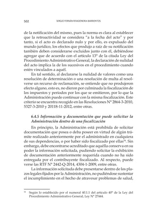 Sergio Fernán Rivadeneira Barrientos502
de la notificación del mismo, pues la norma es clara al establecer
que la retroactividad se considera “a la fecha del acto” y por
tanto, si el acto es declarado nulo y por ello, es expulsado del
mundo jurídico, los efectos que produjo a raíz de su notificación
también deben considerarse excluidos junto con él, debiéndose
agregar que de acuerdo con el artículo 13° de la citada Ley del
Procedimiento Administrativo General, la declaración de nulidad
del acto implica la de los sucesivos en el procedimiento cuando
estén vinculados a aquél.
En tal sentido, al declararse la nulidad de valores como una
resolución de determinación o una resolución de multa al resol-
verse un recurso de reclamación, se entiende que no produjeron
efecto alguno, esto es, no dieron por culminada la fiscalización de
los impuestos y periodos por los que se emitieron, por lo que la
Administración puede continuar con la misma fiscalización. Este
criterio se encuentra recogido en las Resoluciones N° 2864-3-2010,
5327-3-2010 y 20118-11-2012, entre otras.
6.4.5 Información y documentación que puede solicitar la
Administración dentro de una fiscalización
En principio, la Administración está prohibida de solicitar
documentación que posea o deba poseer en virtud de algún trá-
mite realizado anteriormente por el administrado en cualquiera
de sus dependencias, o por haber sido fiscalizado por ellas54
. Sin
embargo, debe encontrarse acreditado que aquélla conserva en su
poder la información solicitada, pudiendo solicitar la exhibición
de documentación anteriormente requerida cuando no ha sido
entregada por el contribuyente fiscalizado. Al respecto, puede
verse las RTF N° 2442-Q-2014, 4304-1-2009, entre otras.
La información solicitada debe presentarse dentro de los pla-
zos legales fijados por la Administración, no pudiéndose sustentar
el incumplimiento en el hecho de atravesar problemas de salud,
54
	 Según lo establecido por el numeral 40.1.1 del artículo 40° de la Ley del
Procedimiento Administrativo General, Ley N° 27444.
 