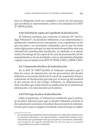 La queja como remedio procesal en el desarrollo jurisprudencial 503
pues la obligación pudo ser cumplida a través de otra persona
que acreditara la representación, como se ha señalado en la RTF
N° 02970-Q-2014.
6.4.6 Solicitud de copias del expediente de fiscalización
El Tribunal considera que conforme al artículo 131° del Có-
digo Tributario55
, los deudores tributarios o sus representantes o
apoderados tendrán acceso únicamente a los expedientes en los
que son parte y se encuentren culminados, por lo que no existe
razón alguna para entregar la copia de todo el expediente ante una
solicitud del contribuyente fiscalizado, no obstante, sí se puede
realizar la entrega de las copias de la carta de presentación, de los
requerimientos y de sus resultados, esto es, documentos dirigidos
a aquél, como se señala en las RTF N° 01810-3-2013 y 10059-1-2012.
6.4.7 Suspensión del plazo de la fiscalización
En la RTF N° 03477-Q-2014 el Tribunal considera que si
bien los cruces de información con los proveedores del deudor
tributario se encuentra dentro de la causal de suspensión del pro-
cedimiento de fiscalización prevista por el inciso g) del numeral
6) del artículo 62-A del Codigo Tributario, la Administración
debe acreditar que surtió efectos la notificación de la solicitud de
información a los mencionados proveedores.
6.4.8 Prórroga de plazo de fiscalización
Sobre el particular, el Tribunal ha establecido que la prórro-
ga de plazo adicional para que el deudor tributario presente la
documentación solicitada es facultad discrecional de la Adminis-
tración, por lo que su negativa mediante carta en la que se explica
55
	 El cual señala que tratándose de procedimientos de verificación o fiscalización,
los deudores tributarios o sus representantes o apoderados tendrán acceso
únicamente a los expedientes en los que son parte y se encuentren culminados,
con excepción de aquella información de terceros que se encuentra
comprendida en la reserva tributaria.
 