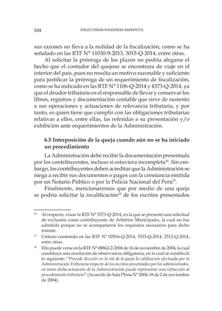 Sergio Fernán Rivadeneira Barrientos504
sus razones no lleva a la nulidad de la fiscalización, como se ha
señalado en las RTF N° 11030-9-2013, 3015-Q-2014, entre otras.
Al solicitar la prórroga de los plazos no podría alegarse el
hecho que el contador del quejoso se encontrara de viaje en el
interior del país, pues no resulta un motivo razonable y suficiente
para justificar la prórroga de un requerimiento de fiscalización,
como se ha indicado en las RTF N° 1106-Q-2014 y 4373-Q-2014, ya
que el deudor tributario es el responsable de llevar y conservar los
libros, registros y documentación contable que sirve de sustento
a sus operaciones y actuaciones de relevancia tributaria, y por
tanto, es quien tiene que cumplir con las obligaciones tributarias
relativas a ellos, entre ellas, las referidas a su presentación y/o
exhibición ante requerimientos de la Administración.
6.5 Interposición de la queja cuando aún no se ha iniciado
un procedimiento
La Administración debe recibir la documentación presentada
por los contribuyentes, incluso si estuviera incompleta56
. Sin em-
bargo, los contribuyentes deben acreditar que la Administración se
niega a recibir sus documentos o pagos con la constancia emitida
por un Notario Público o por la Policía Nacional del Perú57
.
Finalmente, mencionaremos que por medio de una queja
se podría solicitar la recalificación58
de los escritos presentados
56
	 Al respecto, véase la RTF N° 5573-Q-2014, en la que se presentó una solicitud
de exclusión como contribuyente de Arbitrios Municipales, la cual no fue
admitida porque no se acompañaron los requisitos necesarios para dicho
trámite.
57
	 Criterio contenido en las RTF N° 02916-Q-2014, 3533-Q-2014, 2512-Q-2014,
entre otras.
58
	 Ello puede verse en la RTF N° 08862-2-2004 de 16 de noviembre de 2004, la cual
constituye una resolución de observancia obligatoria, en la cual se estableció
lo siguiente: “Procede discutir en la vía de la queja la calificación efectuada por la
Administración Tributaria respecto de los escritos presentados por los administrados,
en tanto dicha actuación de la Administración puede representar una infracción al
procedimiento tributario” (Acuerdo de Sala Plena N° 2004-18 de 2 de noviembre
de 2004).
 