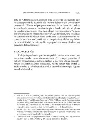 La queja como remedio procesal en el desarrollo jurisprudencial 505
ante la Administración, cuando ésta les otorga un trámite que
no corresponde de acuerdo a la lectura del texto del documento
presentado. Ello es así porque un recurso de reclamación podría
ser calificado como un escrito simple a fin de extender el plazo
de una fiscalización sin el sustento legal correspondiente59
o para
continuar con una cobranza coactiva60
. Así también, una solicitud
no contenciosa de prescripción podría ser tramitada como un re-
curso de reclamación61
y solicitar el cumplimiento de los requisitos
de admisibilidad de este medio impugnatorio, vulnerándose los
derechos del reclamante.
VII.	Conclusión
En la jurisprudencia que hemos podido revisar se observa que
la queja es una herramienta sumamente efectiva que garantiza el
debido procedimiento administrativo y que si se utiliza conside-
rando los criterios antes esbozados, puede servir para evitar la
arbitrariedad y la vulneración de los procedimientos que siguen
los administrados.
59
	 Así, en la RTF N° 04612-Q-2014 se puede apreciar que un contribuyente
presentó un recurso de reclamación habiendo vencido el plazo legal señalado
en el artículo 11° del Decreto Supremo N° 186-99-EF, sin que la Administración
Aduanera haya culminado el proceso de valoración de la Declaración
Aduanera de Mercancías; no obstante, la Administración no dio el trámite
respectivo a su recurso, lo cual fue corregido por el Tribunal Fiscal.
60
	 En la RTF N° 04215-Q-2014 se observa que la Administración no calificó como
recurso de reclamación al escrito presentado por el quejoso, continuando con
la cobranza coactiva del valor reclamado.
61
	 Como sucede en las quejas analizadas en la RTF N° 3396-Q-2014 de 2 de julio
de 2014 o en la RTF N° 1080-Q-2014 de 25 de febrero de 2014.
 