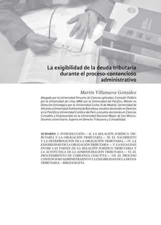 507
La exigibilidad de la deuda tributaria
durante el proceso-contencioso
administrativo
Martín Villanueva González
Abogado por la Universidad Peruana de Ciencias aplicadas; Contador Público
por la Universidad de Lima; MBA por la Universidad del Pacífico, Máster en
Dirección Estratégica por la Universidad Carlos III de Madrid; Universidad de
Alicante y Universidad Autónoma de Barcelona; estudios doctorales en Derecho
en la Pontificia Universidad Católica del Perú y estudios doctorales en Ciencias
Contables y Empresariales en la Universidad Nacional Mayor de San Marcos.
Docente universitario. Experto en Derecho Tributario y Contabilidad.
SUMARIO: I. INTRODUCCIÓN.— II. LA RELACIÓN JURÍDICA TRI-
BUTARIA Y LA OBLIGACIÓN TRIBUTARIA.— III. EL NACIMIENTO
Y LA DETERMINACIÓN DE LA OBLIGACIÓN TRIBUTARIA.— IV. LA
EXIGIBILIDAD DE LA OBLIGACIÓN TRIBUTARIA.— V. LA IGUALDAD
ENTRE LAS PARTES DE LA RELACIÓN JURÍDICO TRIBUTARIA Y
LA AUTOTUTELA DE LA ADMINISTRACIÓN TRIBUTARIA.— VI. EL
PROCEDIMIENTO DE COBRANZA COACTIVA.— VII. EL PROCESO
CONTENCIOSOADMINISTRATIVOYLAEXIGIBILIDADDELADEUDA
TRIBUTARIA.– bibliografía.
 