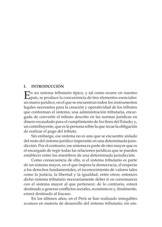 I.	INTRODUCCIÓN
En un sistema tributario típico, y tal como ocurre en nuestro
país, se produce la concurrencia de tres elementos esenciales:
un marco jurídico, en el que se encuentran todos los instrumentos
legales necesarios para la creación y operatividad de los tributos
que conforman el sistema; una administración tributaria, encar-
gada de convertir el tributo descrito en las normas jurídicas en
dinero recaudado para el cumplimiento de los fines del Estado; y,
un contribuyente, que es la persona sobre la que recae la obligación
de realizar el pago del tributo.
Sin embargo, ese sistema no es uno que se encuentre aislado
del resto del sistema jurídico imperante en una determinada juris-
dicción. Por el contrario, ese sistema es parte de otro mayor que es
el encargado de regir todas las relaciones jurídicas que se pueden
establecer entre los miembros de una determinada jurisdicción.
Como consecuencia de ello, si el sistema tributario es parte
de un sistema mayor, en el que impera la democracia, el respecto
a los derechos fundamentales, el reconocimiento de valores tales
como la justicia, la libertad y la igualdad, entre otros; entonces
dicho sistema tributario necesariamente deber ir en consonancia
con el sistema mayor al que pertenece; de lo contrario, estará
destinado a generar conflictos sociales, económicos y, finalmente,
estará destinado al fracaso.
En los últimos años, en el Perú se han realizado innegables
avances en materia de desarrollo del sistema tributario; sin em-
 