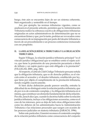 Martin Villanueva González510
bargo, éste aún se encuentra lejos de ser un sistema coherente,
bien organizado y sostenible en el tiempo.
Así, por ejemplo, las normas tributarias vigentes, como se
analizará en el presente artículo, permiten que la Administración
Tributaria realice la cobranza coactiva de obligaciones tributarias
originadas en actos administrativos de determinación que no se
encuentran firmes y que, por lo tanto, podrían ser revocados como
consecuencia de su impugnación por parte del deudor tributario a
través de un procedimiento o un proceso contencioso instaurado
con ese propósito.
II.	LARELACIÓNJURÍDICATRIBUTARIAYLAOBLIGACIÓN
TRIBUTARIA
Según Villegas, la relación jurídica tributaria principal “es el
vínculo jurídico obligacional que se establece entre el sujeto acti-
vo, que tiene la pretensión de una prestación pecuniaria a título
de tributo y un sujeto pasivo que está obligado a la prestación”
(VILLEGAS, 2001, pág. 246).
Al respecto, el artículo 2 del Código Tributario peruano señala
que la obligación tributaria, que es de derecho público, es el vín-
culo entre el acreedor y el deudor tributario, establecido por ley,
que tiene por objeto el cumplimiento de la prestación tributaria,
siendo exigible coactivamente.
Si bien dicha definición puede parecer sencilla, entraña la
dificultad de no distinguir entre la relación jurídica tributaria, que
de por sí es de contenido complejo, y la obligación tributaria en sí
misma, que constituye un elemento fundamental de dicha relación.
Por ello, Jarach dice que, cuando la doctrina habla sobre la relación
jurídica tributaria, incluye a las obligaciones accesorias, como es el
caso de los intereses, pero se deja de lado otras obligaciones tales
como los deberes de los administrados hacia la Administración
Tributaria o las relaciones procesales que surgen con ocasión de
los procesos judiciales en materia tributaria (JARACH, 1996).
Sobre este particular, Giannini reconoce el contenido complejo
de la relación jurídica tributaria como consecuencia del conjunto
 