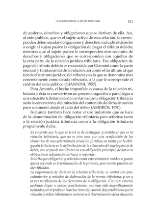 La exigibilidad de la deuda tributaria 511
de poderes, derechos y obligaciones que se derivan de ella. Así,
al ente público, que es el sujeto activo de esta relación, le corres-
ponden determinadas obligaciones y derechos, incluido el derecho
a exigir al sujeto pasivo la obligación de pagar el tributo debido;
mientras que al sujeto pasivo le corresponden otro conjunto de
derechos y obligaciones que se corresponden con aquellos de
la otra parte de la relación jurídica tributaria. Esa obligación de
pago del tributo debido es reconocida por Giannini como la parte
esencial y fundamental de la relación, así como el fin último al que
tiende el instituto jurídico del tributo y es lo que se denomina más
concretamente como deuda tributaria, a la que le corresponde el
crédito del ente público (GIANNINI, 1957).
Para Amorós, el hecho imponible es causa de la relación tri-
butaria y ésta se convierte en un proceso inquisitivo para llegar a
una situación tributaria de dar, en tanto que la obligación tributaria
sería la concreción y delimitación del contenido de dicha situación
pero solamente desde el lado del deber (AMORÓS, 1970).
Belaunde también hace notar el uso indistinto que se hace
de la denominación de obligación tributaria para referirse tanto
a la relación jurídica tributaria como a la obligación tributaria
propiamente dicha.
Es evidente que lo que se trata es de distinguir y establecer qué es la
relación tributaria, que no es otra cosa que una verificación de los
elementos de una determinada situación jurídica; en tanto que la obli-
gación tributaria es la delimitación de la situación del sujeto pasivo de
deber, que se puede manifestar en una obligación principal, de dar o en
obligaciones adicionales de hacer o soportar.
Resulta que obligación y relación están estrechamente unidas al punto
que la segunda es la terminación de la primera, pero ambas pueden ser
identificadas.
La importancia de destacar la relación tributaria, es contar con pro-
cedimientos y métodos de elaboración de la norma tributaria; y ser a
la vez verificación de los elementos de la obligación. Con este criterio
podemos llegar a ciertas conclusiones, que han sido magníficamente
aclaradas por el profesor Narciso Amorós, cuando deja establecido que la
relación jurídico tributaria es anterior a la determinación de la situación
 