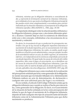 Martin Villanueva González512
tributaria, mientras que la obligación tributaria es esencialmente de
dar, y representa la terminación normal de las relaciones tributarias,
pero señalando a la vez que junto a la obligación tributaria principal de
dar pueden existir otras complementarias o secundarias para concluir
indicando que la situación tributaria es el presupuesto de la obligación
tributaria específica. (BELAÚNDE G., 1965, págs. 28-29)
Es importante distinguir entre la relación jurídica tributaria y
la obligación tributaria, porque una y otra tienen diferentes géne-
sis y alcances. Giannini deja en claro la existencia de diferencias
entre uno y otro concepto, refiriéndose a las circunstancias de su
nacimiento y extinción.
En efecto, la circunstancia de que se produzcan los presupuestos ma-
teriales a los que la ley vincula la obligación impositiva determina el
nacimiento de la deuda impositiva, pero no necesariamente el de todas
las demás obligaciones tributarias, las cuales, en cambio, puede surgir
también en virtud de un acto administrativo, como por ejemplo, la orden
de la autoridad de realizar un acto, de exhibir registros, de suministrar
informes, con independencia de la existencia comprobada o presunta de
una deuda impositiva. De igual modo, las causas de extinción del crédito
impositivo, tales como el pago y la prescripción, no se identifican con
las causas de extinción de las otras obligaciones tributarias, y por ello
las normas sobre la materia dictadas para la deuda impositiva no son,
sin más, aplicables a las otras obligaciones. (GIANNINI, 1957, pág. 69)
La obligación tributaria nace como resultado de la realización
del presupuesto señaladoporlaleycomogeneradordelaobligación,
no siendo necesario que ni el deudor tributario ni la Administración
Tributaria realicen un acto de determinación, de declaración o
cualquier otro acto adicional para dar lugar a su existencia.
En ese sentido, el artículo 2 del Código Tributario señala que la
obligación tributaria nace cuando se realiza el hecho previsto en la
ley, como generador de la obligación. Es decir, es el acaecimiento
de la situación de hecho señalada en la ley como presupuesto del
tributo lo que da lugar al nacimiento de la obligación tributaria,
dejando de lado cualquier otro tipo de actuación tanto del deudor
tributario como de la Administración Tributaria para que dicho
nacimiento se produzca.
 