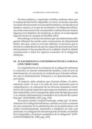 La exigibilidad de la deuda tributaria 513
En otras palabras, y siguiendo a Ataliba, podemos decir que
la realización del hecho imponible, el cual es un hecho concreto,
sucedido efectivamente en el mundo fenoménico, localizado en el
tiempo y espacio, es lo que da nacimiento a la obligación tributa-
ria; como consecuencia de corresponder o subsumirse de manera
rigurosa en la hipótesis de incidencia, es decir, en la descripción
legal del hecho en cuestión (ATALIBA, 2011).
Sin embargo, no basta con afirmar que una determinada obli-
gación tributaria ha nacido como consecuencia de determinado
hecho, sino que, como se verá más adelante, es necesario que se
efectúe la comprobación de que los supuestos previstos por la ley
efectivamente se han producido en la realidad, dando la debida
consideración a todos los aspectos esenciales de la obligación
tributaria.
III.	EL NACIMIENTO Y LA DETERMINACIÓN DE LA OBLIGA-
CIÓN TRIBUTARIA
La comprobación de la existencia de la obligación tributaria
es conocida, en nuestro ordenamiento jurídico, como el acto de
determinación, el cual puede ser realizado por el deudor tributa-
rio, por la Administración Tributaria o, en determinados casos,
por ambos.
Al respecto, debe señalarse que Giannini define a la deter-
minación como “el acto o la serie de actos necesarios para la
comprobación y la valoración de los diversos elementos consti-
tutivos de la deuda impositiva (presupuesto material y personal,
base imponible), con la consiguiente aplicación del tipo gravamen
y la concreta determinación cuantitativa de la deuda del contri-
buyente” (GIANNINI, 1957, pág. 170).
De manera similar, Giuliani Fonrouge, señala que “la deter-
minación de la obligación tributaria, consiste en el acto o conjunto
de actos emanados de la administración, de los particulares o de
ambos coordinadamente, destinados a establecer en cada caso
particular, la configuración del presupuesto de hecho, la medida
de lo imponible y el alcance cuantitativo de la obligación” (GIU-
LIANI FONROUGE, 1982, pág. 453).
 
