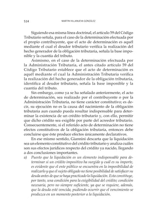 Martin Villanueva González514
Siguiendo esa misma línea doctrinal, el artículo 59 del Código
Tributario señala, para el caso de la determinación efectuada por
el propio contribuyente, que el acto de determinación es aquél
mediante el cual el deudor tributario verifica la realización del
hecho generador de la obligación tributaria, señala la base impo-
nible y la cuantía del tributo.
Asimismo, en el caso de la determinación efectuada por
la Administración Tributaria, el antes citado artículo 59 del
Código Tributario establece que el acto de determinación es
aquél mediante el cual la Administración Tributaria verifica
la realización del hecho generador de la obligación tributaria,
identifica al deudor tributario, señala la base imponible y la
cuantía del tributo.
Sin embargo, como ya se ha señalado anteriormente, el acto
de determinación, sea realizado por el contribuyente o por la
Administración Tributaria, no tiene carácter constitutivo; es de-
cir, su ejecución no es la causa del nacimiento de la obligación
tributaria aun cuando pueda resultar indispensable para deter-
minar la existencia de un crédito tributario y, con ello, permitir
que dicho crédito sea exigible por parte del acreedor tributario.
Consecuentemente, si el referido acto de determinación no tiene
efectos constitutivos de la obligación tributaria, entonces debe
concluirse que éste produce efectos únicamente declarativos.
En ese mismo sentido, Giannini descarta que la liquidación
sea un elemento constitutivo del crédito tributario y analiza cuáles
son sus efectos jurídicos respecto del crédito ya nacido, llegando
a dos conclusiones importantes.
a)	 Puesto que la liquidación es un elemento indispensable para de-
terminar si un crédito impositivo ha surgido y cuál es su importe,
es evidente que el ente público se encuentra en la imposibilidad de
realizarlo y que el sujeto obligado no tiene posibilidad de satisfacer su
deuda antes de que se haya practicado la liquidación. Esta constituye,
por tanto, una condición para la exigibilidad del crédito; condición
necesaria, pero no siempre suficiente, ya que se requiere, además,
que la deuda esté vencida, pudiendo ocurrir que el vencimiento se
produzca en un momento posterior a la liquidación.
 