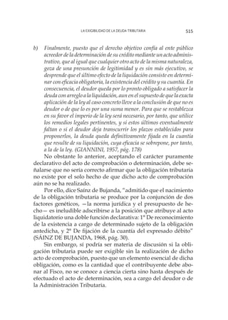 La exigibilidad de la deuda tributaria 515
b)	 Finalmente, puesto que el derecho objetivo confía al ente público
acreedor de la determinación de su crédito mediante un acto adminis-
trativo, que al igual que cualquier otro acto de la misma naturaleza,
goza de una presunción de legitimidad y es sin más ejecutivo, se
desprende que el último efecto de la liquidación consiste en determi-
nar con eficacia obligatoria, la existencia del crédito y su cuantía. En
consecuencia, el deudor queda por lo pronto obligado a satisfacer la
deuda con arreglo a la liquidación, aun en el supuesto de que la exacta
aplicación de la ley al caso concreto lleve a la conclusión de que no es
deudor o de que lo es por una suma menor. Para que se restablezca
en su favor el imperio de la ley será necesario, por tanto, que utilice
los remedios legales pertinentes, y si estos últimos eventualmente
faltan o si el deudor deja transcurrir los plazos establecidos para
proponerlos, la deuda queda definitivamente fijada en la cuantía
que resulte de su liquidación, cuya eficacia se sobrepone, por tanto,
a la de la ley. (GIANNINI, 1957, pág. 178)
No obstante lo anterior, aceptando el carácter puramente
declarativo del acto de comprobación o determinación, debe se-
ñalarse que no sería correcto afirmar que la obligación tributaria
no existe por el solo hecho de que dicho acto de comprobación
aún no se ha realizado.
Por ello, dice Saínz de Bujanda, “admitido que el nacimiento
de la obligación tributaria se produce por la conjunción de dos
factores genéticos, —la norma jurídica y el presupuesto de he-
cho— es ineludible adscribirse a la posición que atribuye al acto
liquidatorio una doble función declarativa: 1° De reconocimiento
de la existencia a cargo de determinado sujeto de la obligación
antedicha, y 2° De fijación de la cuantía del expresado débito”
(SÁINZ DE BUJANDA, 1968, pág. 30).
Sin embargo, sí podría ser materia de discusión si la obli-
gación tributaria puede ser exigible sin la realización de dicho
acto de comprobación, puesto que un elemento esencial de dicha
obligación, como es la cantidad que el contribuyente debe abo-
nar al Fisco, no se conoce a ciencia cierta sino hasta después de
efectuado el acto de determinación, sea a cargo del deudor o de
la Administración Tributaria.
 
