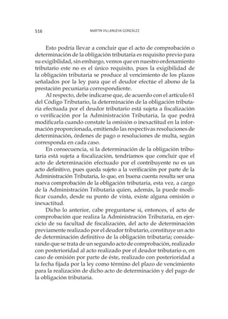 Martin Villanueva González516
Esto podría llevar a concluir que el acto de comprobación o
determinación de la obligación tributaria es requisito previo para
su exigibilidad, sin embargo, vemos que en nuestro ordenamiento
tributario este no es el único requisito, pues la exigibilidad de
la obligación tributaria se produce al vencimiento de los plazos
señalados por la ley para que el deudor efectúe el abono de la
prestación pecuniaria correspondiente.
Al respecto, debe indicarse que, de acuerdo con el artículo 61
del Código Tributario, la determinación de la obligación tributa-
ria efectuada por el deudor tributario está sujeta a fiscalización
o verificación por la Administración Tributaria, la que podrá
modificarla cuando constate la omisión o inexactitud en la infor-
mación proporcionada, emitiendo las respectivas resoluciones de
determinación, órdenes de pago o resoluciones de multa, según
corresponda en cada caso.
En consecuencia, si la determinación de la obligación tribu-
taria está sujeta a fiscalización, tendríamos que concluir que el
acto de determinación efectuado por el contribuyente no es un
acto definitivo, pues queda sujeto a la verificación por parte de la
Administración Tributaria, lo que, en buena cuenta resulta ser una
nueva comprobación de la obligación tributaria, esta vez, a cargo
de la Administración Tributaria quien, además, la puede modi-
ficar cuando, desde su punto de vista, existe alguna omisión o
inexactitud.
Dicho lo anterior, cabe preguntarse si, entonces, el acto de
comprobación que realiza la Administración Tributaria, en ejer-
cicio de su facultad de fiscalización, del acto de determinación
previamente realizado por el deudor tributario, constituye un acto
de determinación definitivo de la obligación tributaria; conside-
rando que se trata de un segundo acto de comprobación, realizado
con posterioridad al acto realizado por el deudor tributario o, en
caso de omisión por parte de éste, realizado con posterioridad a
la fecha fijada por la ley como término del plazo de vencimiento
para la realización de dicho acto de determinación y del pago de
la obligación tributaria.
 
