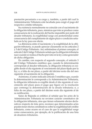 Martin Villanueva González518
prestación pecuniaria a su cargo y, también, a partir del cual la
Administración Tributaria está facultada para exigir el pago del
respectivo crédito tributario.
Su existencia normalmente no coincide con el nacimiento de
la obligación tributaria, pues, mientras que éste se produce como
consecuencia de la realización del hecho imponible por parte del
deudor tributario, la exigibilidad surge con posterioridad como
consecuencia del cumplimiento de algún plazo o condición seña-
lado en la ley para ese efecto.
La diferencia entre el nacimiento y la exigibilidad de la obli-
gación tributaria, se puede apreciar claramente en los artículos 2
y 3 del Código Tributario. Así, refiriéndose al primer concepto, el
artículo 2 del Código Tributario señala que la obligación tributaria
nace cuando se realiza el hecho previsto en la ley como generador
de dicha obligación.
En cambio, con respecto al segundo concepto, el artículo 3
del Código Tributario establece que, cuando la determinación
corresponde al deudor tributario, la obligación tributaria es exi-
gible desde el día siguiente al vencimiento del plazo fijado por la
ley; o, a falta de ese plazo, a partir del décimo sexto día del mes
siguiente al nacimiento de la obligación.
Asimismo, el antes indicado artículo 3 establece que, cuando
la determinación le corresponde a la Administración Tributaria,
la obligación tributaria es exigible desde el día siguiente al ven-
cimiento del plazo para el pago que figure en la resolución
que contenga la determinación de la deuda tributaria; o, a
falta de ese plazo, a partir del décimo sexto día siguiente al de
su notificación.
Sainz de Bujanda es enfático al señalar que los actos de la
Administración Tributaria no revisten carácter constitutivo de
la obligación tributaria, sino que tienen solamente efectos decla-
rativos respecto de ésta; pero, reconoce que determinados actos
pueden tener efectos constitutivos sobre la exigibilidad del crédito
tributario, como ocurre en el caso de que la exigibilidad surge
como consecuencia, por ejemplo, de la publicación de una lista
de deudores tributarios.
 
