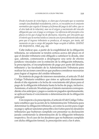 La exigibilidad de la deuda tributaria 519
Desde el punto de vista lógico, es claro que el precepto que se examina
cumple una finalidad recaudatoria, esto es, se encuadra en el conjunto
normativo que regula el tiempo y la forma del pago (o del cobro, que es
el otro lado de la relación), mas no el origen y nacimiento del vínculo
obligación que con el pago se extingue. La referencia del precepto a los
plazos en los que el pago ha de efectuarse, muestra, por otra parte que
el interés que la norma tutela se conecta con el procedimiento adecuado
para que el ingreso tributario se produzca, al margen, por tanto, del
momento en que a cargo del pagador haya surgido el débito. (SÁINZ
DE BUJANDA, 1968, pág. 44)
Cabe indicar que, a partir de la exigibilidad de la obligación
tributaria, no solamente se tendrá certeza acerca del plazo en el
que el deudor tributario está obligado a satisfacer la deuda, sino
que, además, comenzarán a desplegarse una serie de efectos
jurídicos vinculados con la extinción de la obligación tributaria,
la prescripción, el incumplimiento de pago por parte del deudor
tributario y las facultades de la Administración Tributaria para
realizar las acciones coercitivas que pudiera considerar necesarias
para lograr el ingreso del crédito tributario.
En materia de pago de intereses moratorios, el artículo 33 del
Código Tributario establece que éstos se aplicarán diariamente
desde el día siguiente a la fecha de vencimiento del plazo para el
pago de la obligación tributaria hasta la fecha de pago, inclusive.
Asimismo, el artículo 34 señala que el interés moratorio correspon-
diente a los anticipos y pagos a cuenta no pagados oportunamente,
se aplicará hasta el vencimiento o determinación de la obligación
principal.
Con respecto a la prescripción, el artículo 43 del Código Tribu-
tario establece que la acción de la Administración Tributaria para
determinar la obligación tributaria, así como la acción para exigir
su pago y aplicar sanciones prescribe a los 4 años para los deudores
tributarios que hubieran cumplido con presentar su declaración
jurada conteniendo la determinación de la obligación tributaria
respectiva. En el caso de los deudores que no hubieran cumplido
con dicha obligación formal, la prescripción será a los 6 años.
 