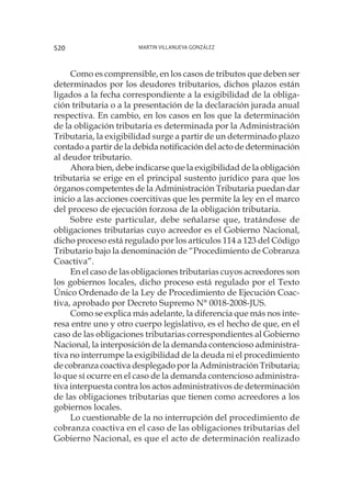 Martin Villanueva González520
Como es comprensible, en los casos de tributos que deben ser
determinados por los deudores tributarios, dichos plazos están
ligados a la fecha correspondiente a la exigibilidad de la obliga-
ción tributaria o a la presentación de la declaración jurada anual
respectiva. En cambio, en los casos en los que la determinación
de la obligación tributaria es determinada por la Administración
Tributaria, la exigibilidad surge a partir de un determinado plazo
contado a partir de la debida notificación del acto de determinación
al deudor tributario.
Ahora bien, debe indicarse que la exigibilidad de la obligación
tributaria se erige en el principal sustento jurídico para que los
órganos competentes de la Administración Tributaria puedan dar
inicio a las acciones coercitivas que les permite la ley en el marco
del proceso de ejecución forzosa de la obligación tributaria.
Sobre este particular, debe señalarse que, tratándose de
obligaciones tributarias cuyo acreedor es el Gobierno Nacional,
dicho proceso está regulado por los artículos 114 a 123 del Código
Tributario bajo la denominación de “Procedimiento de Cobranza
Coactiva”.
En el caso de las obligaciones tributarias cuyos acreedores son
los gobiernos locales, dicho proceso está regulado por el Texto
Único Ordenado de la Ley de Procedimiento de Ejecución Coac-
tiva, aprobado por Decreto Supremo N° 0018-2008-JUS.
Como se explica más adelante, la diferencia que más nos inte-
resa entre uno y otro cuerpo legislativo, es el hecho de que, en el
caso de las obligaciones tributarias correspondientes al Gobierno
Nacional, la interposición de la demanda contencioso administra-
tiva no interrumpe la exigibilidad de la deuda ni el procedimiento
de cobranza coactiva desplegado por la Administración Tributaria;
lo que sí ocurre en el caso de la demanda contencioso administra-
tiva interpuesta contra los actos administrativos de determinación
de las obligaciones tributarias que tienen como acreedores a los
gobiernos locales.
Lo cuestionable de la no interrupción del procedimiento de
cobranza coactiva en el caso de las obligaciones tributarias del
Gobierno Nacional, es que el acto de determinación realizado
 