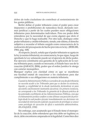 Martin Villanueva González522
deber de todo ciudadano de contribuir al sostenimiento de
los gastos públicos.
Berliri define el poder tributario como el poder para crear
impuestos o prohibiciones de naturaleza fiscal, dictando nor-
mas jurídicas a partir de las cuales pueden nacer obligaciones
tributarias para determinados individuos. Pero ese poder debe
entenderse por la necesidad de que exista alguien que dicte el
Derecho y que lo haga realizable. Por otro lado, distingue entre
poder tributario y crédito tributario, siendo, este último, el derecho
subjetivo a recaudar el tributo surgido como consecuencia de la
realización del presupuesto de hecho previsto en la ley. (BERLIRI,
1964, pág. 168)
Al respecto, Jarach, señala que el poder tributario se agota en
la ley (o norma tributaria), en consecuencia, lo que sigue, luego de
aprobada la Ley solamente puede ser el ejercicio de dicho poder.
Ese ejercicio constituiría una garantía de la aplicación de la nor-
ma tributaria pues, cuando es necesario, el Estado hace uso de la
coacción (JARACH, 2004), poder que el orden Jurídico le otorga
con carácter monopólico.
Blanquer explica con claridad cómo es que se manifiesta
esa facultad estatal de coaccionar a los ciudadanos para dar
cumplimiento a sus obligaciones en materia tributaria.
Cuando la Administración Pública es acreedora de una deuda tributaria
no necesita acudir a los Tribunales para que se declare la existencia,
liquidez y exigibilidad de la deuda (autotutela declarativa) ni para
ejecutarla coactivamente (autoutela ejecutiva). En primera instancia,
no corresponde a los Tribunales la garantía de la eficacia práctica de
las potestades exorbitantes de las Administraciones Públicas, sino que
el ordenamiento jurídico confiere a estas últimas una posición de privi-
legio desde la cual pueden ejecutar inmediatamente sus decisiones sin
necesidad de intervención judicial; esa posición de privilegio se conoce
como privilegio de ejecución de oficio o autotutela administrativa.
(BLANQUER, 1998)
Sin embargo, aun aceptando que el Estado tiene el monopo-
lio de la coacción, debe entenderse que ésta debe ser legítima; es
decir, debe encontrarse amparada en la legalidad. Como bien dice
 