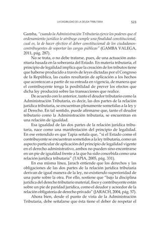La exigibilidad de la deuda tributaria 523
Gamba, “cuando la Administración Tributaria ejerce los poderes que el
ordenamiento jurídico le atribuye cumple una finalidad constitucional,
cual es, la de hacer efectivo el deber constitucional de los ciudadanos-
contribuyentes de soportar las cargas públicas” (GAMBA VALEGA,
2011, pág. 287).
No se trata, o no debe tratarse, pues, de una actuación auto-
ritaria basada en la soberanía del Estado. En materia tributaria, el
principio de legalidad implica que la creación de los tributos tiene
que haberse producido a través de leyes dictadas por el Congreso
de la República, las cuales resultarán de aplicación a los hechos
que acontezcan a partir de su entrada en vigencia, de manera que
el contribuyente tenga la posibilidad de prever los efectos que
dicha ley producirá sobre las transacciones que realice.
De acuerdo con lo anterior, tanto el deudor tributario como la
Administración Tributaria, es decir, las dos partes de la relación
jurídica tributaria, se encuentran plenamente sometidas a la ley y
al Derecho. En tal sentido, puede afirmarse que, tanto el deudor
tributario como la Administración tributaria, se encuentran en
una relación de igualdad.
Esa igualdad de las dos partes de la relación jurídica tribu-
taria, nace como una manifestación del principio de legalidad.
En ese entendido es que Tapia señala que, “si el Estado como el
contribuyente se encuentran sometidos a la ley tributaria, como un
aspecto particular de aplicación del principio de legalidad vigente
en el derecho administrativo, ambos no pueden sino encontrarse
en un pie de igualdad frente a la que ha sido concebida como una
relación jurídica tributaria” (TAPIA, 2005, pág. 331).
En esa misma línea, Jarach entiende que los derechos y las
obligaciones de las dos partes de la relación jurídica tributaria
derivan de igual manera de la ley, no existiendo superioridad de
una parte sobre la otra. Por ello, sostiene que “bajo la disciplina
jurídica del derecho tributario material, fisco y contribuyente están
sobre un pie de paridad jurídica, como el deudor y acreedor de la
relación obligatoria de derecho privado” (JARACH, 2004, pág. 57).
Ahora bien, desde el punto de vista de la Administración
Tributaria, debe señalarse que ésta tiene el deber de respetar el
 