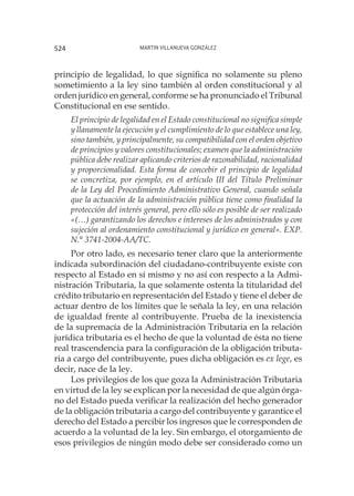 Martin Villanueva González524
principio de legalidad, lo que significa no solamente su pleno
sometimiento a la ley sino también al orden constitucional y al
orden jurídico en general, conforme se ha pronunciado el Tribunal
Constitucional en ese sentido.
El principio de legalidad en el Estado constitucional no significa simple
y llanamente la ejecución y el cumplimiento de lo que establece una ley,
sino también, y principalmente, su compatibilidad con el orden objetivo
de principios y valores constitucionales; examen que la administración
pública debe realizar aplicando criterios de razonabilidad, racionalidad
y proporcionalidad. Esta forma de concebir el principio de legalidad
se concretiza, por ejemplo, en el artículo III del Título Preliminar
de la Ley del Procedimiento Administrativo General, cuando señala
que la actuación de la administración pública tiene como finalidad la
protección del interés general, pero ello sólo es posible de ser realizado
«(…) garantizando los derechos e intereses de los administrados y con
sujeción al ordenamiento constitucional y jurídico en general». EXP.
N.° 3741-2004-AA/TC.
Por otro lado, es necesario tener claro que la anteriormente
indicada subordinación del ciudadano-contribuyente existe con
respecto al Estado en sí mismo y no así con respecto a la Admi-
nistración Tributaria, la que solamente ostenta la titularidad del
crédito tributario en representación del Estado y tiene el deber de
actuar dentro de los límites que le señala la ley, en una relación
de igualdad frente al contribuyente. Prueba de la inexistencia
de la supremacía de la Administración Tributaria en la relación
jurídica tributaria es el hecho de que la voluntad de ésta no tiene
real trascendencia para la configuración de la obligación tributa-
ria a cargo del contribuyente, pues dicha obligación es ex lege, es
decir, nace de la ley.
Los privilegios de los que goza la Administración Tributaria
en virtud de la ley se explican por la necesidad de que algún órga-
no del Estado pueda verificar la realización del hecho generador
de la obligación tributaria a cargo del contribuyente y garantice el
derecho del Estado a percibir los ingresos que le corresponden de
acuerdo a la voluntad de la ley. Sin embargo, el otorgamiento de
esos privilegios de ningún modo debe ser considerado como un
 