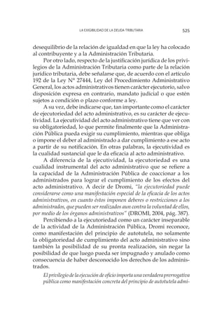 La exigibilidad de la deuda tributaria 525
desequilibrio de la relación de igualdad en que la ley ha colocado
al contribuyente y a la Administración Tributaria.
Por otro lado, respecto de la justificación jurídica de los privi-
legios de la Administración Tributaria como parte de la relación
jurídico tributaria, debe señalarse que, de acuerdo con el artículo
192 de la Ley N° 27444, Ley del Procedimiento Administrativo
General, los actos administrativos tienen carácter ejecutorio, salvo
disposición expresa en contrario, mandato judicial o que estén
sujetos a condición o plazo conforme a ley.
A su vez, debe indicarse que, tan importante como el carácter
de ejecutoriedad del acto administrativo, es su carácter de ejecu-
tividad. La ejecutividad del acto administrativo tiene que ver con
su obligatoriedad, lo que permite finalmente que la Administra-
ción Pública pueda exigir su cumplimiento, mientras que obliga
o impone el deber al administrado a dar cumplimiento a ese acto
a partir de su notificación. En otras palabras, la ejecutividad es
la cualidad sustancial que le da eficacia al acto administrativo.
A diferencia de la ejecutividad, la ejecutoriedad es una
cualidad instrumental del acto administrativo que se refiere a
la capacidad de la Administración Pública de coaccionar a los
administrados para lograr el cumplimiento de los efectos del
acto administrativo. A decir de Dromi, “la ejecutoriedad puede
considerarse como una manifestación especial de la eficacia de los actos
administrativos, en cuanto éstos imponen deberes o restricciones a los
administrados, que pueden ser realizados aun contra la voluntad de ellos,
por medio de los órganos administrativos” (DROMI, 2004, pág. 387).
Percibiendo a la ejecutoriedad como un carácter inseparable
de la actividad de la Administración Pública, Dromi reconoce,
como manifestación del principio de autotutela, no solamente
la obligatoriedad de cumplimiento del acto administrativo sino
también la posibilidad de su pronta realización, sin negar la
posibilidad de que luego pueda ser impugnado y anulado como
consecuencia de haber desconocido los derechos de los adminis-
trados.
El privilegio de la ejecución de oficio importa una verdadera prerrogativa
pública como manifestación concreta del principio de autotutela admi-
 