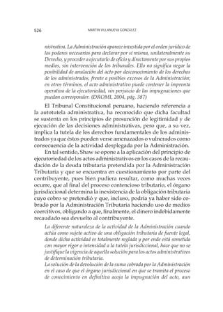 Martin Villanueva González526
nistrativa. La Administración aparece investida por el orden jurídico de
los poderes necesarios para declarar por sí misma, unilateralmente su
Derecho, y proceder a ejecutarlo de oficio y directamente por sus propios
medios, sin intervención de los tribunales. Ello no significa negar la
posibilidad de anulación del acto por desconocimiento de los derechos
de los administrados, frente a posibles excesos de la Administración;
en otros términos, el acto administrativo puede contener la impronta
operativa de la ejecutoriedad, sin perjuicio de las impugnaciones que
puedan corresponder. (DROMI, 2004, pág. 387)
El Tribunal Constitucional peruano, haciendo referencia a
la autotutela administrativa, ha reconocido que dicha facultad
se sustenta en los principios de presunción de legitimidad y de
ejecución de las decisiones administrativas, pero que, a su vez,
implica la tutela de los derechos fundamentales de los adminis-
trados ya que éstos pueden verse amenazados o vulnerados como
consecuencia de la actividad desplegada por la Administración.
En tal sentido, Shaw se opone a la aplicación del principio de
ejecutoriedad de los actos administrativos en los casos de la recau-
dación de la deuda tributaria pretendida por la Administración
Tributaria y que se encuentra en cuestionamiento por parte del
contribuyente, pues bien pudiera resultar, como muchas veces
ocurre, que al final del proceso contencioso tributario, el órgano
jurisdiccional determina la inexistencia de la obligación tributaria
cuyo cobro se pretendió y que, incluso, podría ya haber sido co-
brado por la Administración Tributaria haciendo uso de medios
coercitivos, obligando a que, finalmente, el dinero indebidamente
recaudado sea devuelto al contribuyente.
La diferente naturaleza de la actividad de la Administración cuando
actúa como sujeto activo de una obligación tributaria de fuente legal,
donde dicha actividad es totalmente reglada y por ende está sometida
con mayor rigor o intensidad a la tutela jurisdiccional, hace que no se
justifique la vigencia de aquella solución para los actos administrativos
de determinación tributaria.
La solución de la devolución de la suma cobrada por la Administración
en el caso de que el órgano jurisdiccional en que se tramita el proceso
de conocimiento en definitiva acoja la impugnación del acto, aun
 