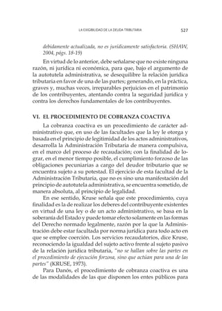 La exigibilidad de la deuda tributaria 527
debidamente actualizada, no es jurídicamente satisfactoria. (SHAW,
2004, págs. 18-19)
En virtud de lo anterior, debe señalarse que no existe ninguna
razón, ni jurídica ni económica, para que, bajo el argumento de
la autotutela administrativa, se desequilibre la relación jurídica
tributaria en favor de una de las partes; generando, en la práctica,
graves y, muchas veces, irreparables perjuicios en el patrimonio
de los contribuyentes, atentando contra la seguridad jurídica y
contra los d