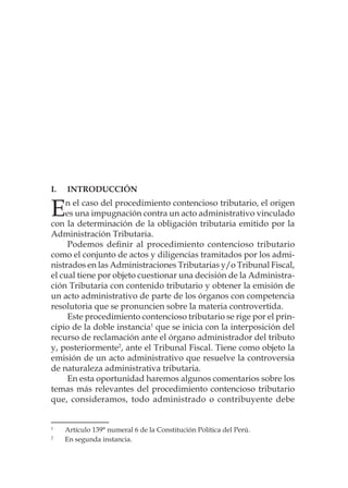 I.	Introducción
En el caso del procedimiento contencioso tributario, el origen
es una impugnación contra un acto administrativo vinculado
con la determinación de la obligación tributaria emitido por la
Administración Tributaria.
Podemos definir al procedimiento contencioso tributario
como el conjunto de actos y diligencias tramitados por los admi-
nistrados en las Administraciones Tributarias y/o Tribunal Fiscal,
el cual tiene por objeto cuestionar una decisión de la Administra-
ción Tributaria con contenido tributario y obtener la emisión de
un acto administrativo de parte de los órganos con competencia
resolutoria que se pronuncien sobre la materia controvertida.
Este procedimiento contencioso tributario se rige por el prin-
cipio de la doble instancia1
que se inicia con la interposición del
recurso de reclamación ante el órgano administrador del tributo
y, posteriormente2
, ante el Tribunal Fiscal. Tiene como objeto la
emisión de un acto administrativo que resuelve la controversia
de naturaleza administrativa tributaria.
En esta oportunidad haremos algunos comentarios sobre los
temas más relevantes del procedimiento contencioso tributario
que, consideramos, todo administrado o contribuyente debe
1
	 Artículo 139° numeral 6 de la Constitución Política del Perú.
2
	 En segunda instancia.
 