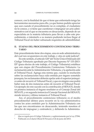 Carmen del Pilar Robles Moreno54
conocer, con la finalidad de que si tiene que enfrentarlo tenga las
herramientas necesarias para ello, ya que hemos podido apreciar
que aun cuando el procedimiento no es complejo, el ciudadano
no lo conoce, y si tiene que cuestionar o impugnar un acto admi-
nistrativo con el que se encuentra en desacuerdo, depende de un
especialista en la materia tributaria para llevar a cabo este pro-
cedimiento, o intentarlo a su manera pudiendo incluso llegar al
Tribunal Fiscal sin haber subsanado requisitos de admisibilidad.
II.	Etapas del procedimiento contencioso tribu-
tario
Este procedimiento tiene dos etapas, una en sede administrativa,
del cual nos ocuparemos en este trabajo, y otra en sede judicial3
.
En este sentido, el artículo 124° del Texto Único Ordenado del
Código Tributario aprobado por Decreto Supremo N° 133-2013-
EF4
(para efectos de este trabajo, el Código Tributario) establece
que son etapas del Procedimiento Contencioso Tributario: La
reclamación ante la Administración Tributaria, y la apelación ante
el Tribunal Fiscal. Agrega esta norma que, cuando la resolución
sobre las reclamaciones haya sido emitida por órgano sometido
jerarquía, los reclamantes deberán apelar ante el superior jerárqui-
co antes de recurrir al Tribunal Fiscal, y que en ningún caso podrá
haber más de dos instancias antes de recurrir al Tribunal Fiscal.
Un ejemplo de esto sucede con la contribución al SENATI, donde
en primera instancia el órgano resolutor es el Concejo Zonal del
SENATI, y en segunda instancia el Concejo Nacional del SENATI,
siendo tercera y última instancia el Tribunal Fiscal.
Así, el procedimiento contencioso tributario es el medio
procedimental idóneo para recurrir en la vía administrativa
contra los actos emitidos por la Administración Tributaria con
los que nos encontramos en desacuerdo, teniendo nosotros el
derecho de impugnar y contradecir; y debiendo la Administra-
3
	 Que se regula por el Código Tributario y supletoriamente por la Ley 27584.
4
	 Publicado en el diario Oficial El Peruano el 22 de junio del 2013.
 