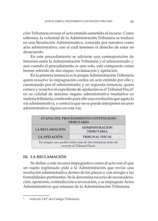 Apuntes sobre el Procedimiento Contencioso Tributario 55
ción Tributaria revisar el acto emitido sometido al recurso. Como
sabemos, la voluntad de la Administración Tributaria se traduce
en una Resolución Administrativa, conocida por nosotros como
acto administrativo, con el cual tenemos el derecho de estar en
desacuerdo.
En este procedimiento se advierte una contraposición de
intereses entre la Administración Tributaria y el administrado, y
aun cuando el procedimiento es uno solo, está compuesto como
hemos referido de dos etapas: reclamación y apelación.
En la primera instancia es la propia Administración Tributaria
quien resuelve la impugnación contra un acto emitido por ella y
cuestionado por el administrado; y en segunda instancia, quien
conoce y resuelve el expediente de apelación es el Tribunal Fiscal5
en su calidad de máximo órgano administrativo resolutivo en
materia tributaria, emitiendo para ello una resolución que agota la
vía administrativa, y contra la que no se puede interponer recurso
administrativo alguno en esta vía.
ETAPAS DEL PROCEDIMIENTO CONTENCIOSO
TRIBUTARIO
LA RECLAMACIÓN
ADMINISTRACIÓN
TRIBUTARIA
LA APELACIÓN TRIBUNAL FISCAL
En ningún caso podría haber más de dos instancias antes de
recurrir al Tribunal Fiscal.
III.	La Reclamación
Se deﬁne a este recurso impugnativo como al acto con el que
un sujeto legitimado pide a la Administración que revise una
resolución administrativa dentro de los plazos y con arreglo a las
formalidades pertinentes. Se le denomina recurso de reconsidera-
ción, oposición, contradicción o revocación, y se impugnan Actos
Administrativos que emanan de la Administración Tributaria.
5
	 Artículo 143° del Código Tributario.
 