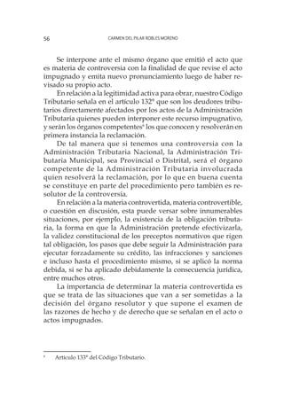 Carmen del Pilar Robles Moreno56
Se interpone ante el mismo órgano que emitió el acto que
es materia de controversia con la finalidad de que revise el acto
impugnado y emita nuevo pronunciamiento luego de haber re-
visado su propio acto.
En relación a la legitimidad activa para obrar, nuestro Código
Tributario señala en el artículo 132° que son los deudores tribu-
tarios directamente afectados por los actos de la Administración
Tributaria quienes pueden interponer este recurso impugnativo,
y serán los órganos competentes6
los que conocen y resolverán en
primera instancia la reclamación.
De tal manera que si tenemos una controversia con la
Administración Tributaria Nacional, la Administración Tri-
butaria Municipal, sea Provincial o Distrital, será el órgano
competente de la Administración Tributaria involucrada
quien resolverá la reclamación, por lo que en buena cuenta
se constituye en parte del procedimiento pero también es re-
solutor de la controversia.
En relación a la materia controvertida, materia controvertible,
o cuestión en discusión, esta puede versar sobre innumerables
situaciones, por ejemplo, la existencia de la obligación tributa-
ria, la forma en que la Administración pretende efectivizarla,
la validez constitucional de los preceptos normativos que rigen
tal obligación, los pasos que debe seguir la Administración para
ejecutar forzadamente su crédito, las infracciones y sanciones
e incluso hasta el procedimiento mismo, si se aplicó la norma
debida, si se ha aplicado debidamente la consecuencia jurídica,
entre muchos otros.
La importancia de determinar la materia controvertida es
que se trata de las situaciones que van a ser sometidas a la
decisión del órgano resolutor y que supone el examen de
las razones de hecho y de derecho que se señalan en el acto o
actos impugnados.
6
	 Artículo 133° del Código Tributario.
 