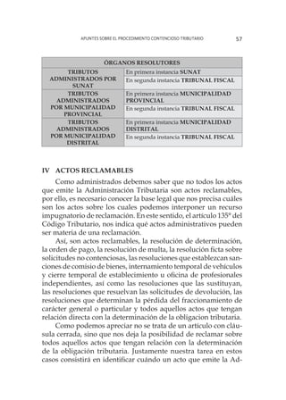 Apuntes sobre el Procedimiento Contencioso Tributario 57
ÓRGANOS RESOLUTORES
TRIBUTOS
ADMINISTRADOS POR
SUNAT
En primera instancia SUNAT
En segunda instancia TRIBUNAL FISCAL
TRIBUTOS
ADMINISTRADOS
POR MUNICIPALIDAD
PROVINCIAL
En primera instancia MUNICIPALIDAD
PROVINCIAL
En segunda instancia TRIBUNAL FISCAL
TRIBUTOS
ADMINISTRADOS
POR MUNICIPALIDAD
DISTRITAL
En primera instancia MUNICIPALIDAD
DISTRITAL
En segunda instancia TRIBUNAL FISCAL
IV	Actos reclamables
Como administrados debemos saber que no todos los actos
que emite la Administración Tributaria son actos reclamables,
por ello, es necesario conocer la base legal que nos precisa cuáles
son los actos sobre los cuales podemos interponer un recurso
impugnatorio de reclamación. En este sentido, el artículo 135° del
Código Tributario, nos indica qué actos administrativos pueden
ser materia de una reclamación.
Así, son actos reclamables, la resolución de determinación,
la orden de pago, la resolución de multa, la resolución ficta sobre
solicitudes no contenciosas, las resoluciones que establezcan san-
ciones de comisio de bienes, internamiento temporal de vehículos
y cierre temporal de establecimiento u oficina de profesionales
independientes, así como las resoluciones que las sustituyan,
las resoluciones que resuelvan las solicitudes de devolución, las
resoluciones que determinan la pérdida del fraccionamiento de
carácter general o particular y todos aquellos actos que tengan
relación directa con la determinación de la obligacion tributaria.
Como podemos apreciar no se trata de un artículo con cláu-
sula cerrada, sino que nos deja la posibilidad de reclamar sobre
todos aquellos actos que tengan relación con la determinación
de la obligación tributaria. Justamente nuestra tarea en estos
casos consistirá en identificar cuándo un acto que emite la Ad-
 