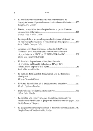 Índice6
•	 La notificación de actos reclamables como materia de
	 impugnación en el procedimiento contencioso–tributario...........133
Sergio Ezeta Carpio
•	 Breves comentarios sobre las pruebas en el procedimiento
	contencioso-tributario........................................................................161
Marco Titov Huerta Llanos
•	 La carga de la prueba en los procedimientos administrativos
	 tributarios: ¿Quién asume el mayor riesgo de no probar?............199
Luis Gabriel Donayre Lobo
•	 Apuntes sobre la aplicación de la Teoría de la Prueba
	 Dinámica en el procedimiento contencioso tributario:
	 A propósito de la STC Exp. Nº 01776-2004-AA/TC......................237
Pablo José Huapaya Garriazo
•	 El derecho a la prueba en el ámbito tributario:
	 A propósito del literal j) del artículo 44° del TUO
	 de la Ley del Impuesto a la Renta.....................................................265
Indira Navarro Palacios
•	 El ejercicio de la facultad de reexamen y la modificación
	 de reparos	 ...........................................................................................323
Henry Plasencia Castro
•	 Facultad de reexamen en el procedimiento tributario...................357
Renée Espinoza Bassino
•	 Motivación de los actos administrativos..........................................405
Silvia León Pinedo
•	 La nulidad y la conservación de los actos administrativos
	 en el derecho tributario: A propósito de las órdenes de pago.....435
Sarita Barrera Vásquez
•	 La queja como remedio procesal en el desarrollo jurisprudencial....467
Sergio Fernán Rivadeneira Barrientos
 