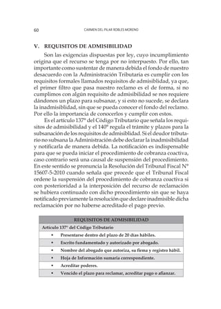 Carmen del Pilar Robles Moreno60
V. 	Requisitos de admisibilidad
Son las exigencias dispuestas por ley, cuyo incumplimiento
origina que el recurso se tenga por no interpuesto. Por ello, tan
importante como sustentar de manera debida el fondo de nuestro
desacuerdo con la Administración Tributaria es cumplir con los
requisitos formales llamados requisitos de admisiblidad, ya que,
el primer filtro que pasa nuestro reclamo es el de forma, si no
cumplimos con algún requisito de admisibilidad se nos requiere
dándonos un plazo para subsanar, y si esto no sucede, se declara
la inadmisiblidad, sin que se pueda conocer el fondo del reclamo.
Por ello la importancia de conocerlos y cumplir con estos.
Es el artículo 137° del Código Tributario que señala los requi-
sitos de admisibilidad y el 140° regula el trámite y plazos para la
subsanación de los requisitos de admisiblidad. Si el deudor tributa-
rio no subsana la Administración debe declarar la inadmisibilidad
y notificarla de manera debida. La notificación es indispensable
para que se pueda iniciar el procedimiento de cobranza coactiva,
caso contrario será una causal de suspensión del procedimiento.
En este sentido se pronuncia la Resolución del Tribunal Fiscal N°
15607-5-2010 cuando señala que procede que el Tribunal Fiscal
ordene la suspensión del procedimiento de cobranza coactiva si
con posterioridad a la interposición del recurso de reclamación
se hubiera continuado con dicho procedimiento sin que se haya
notificado previamente la resolución que declare inadmisible dicha
reclamación por no haberse acreditado el pago previo.
REQUISITOS DE ADMISIBILIDAD
Artículo 137° del Código Tributario
	 Presentarse dentro del plazo de 20 días hábiles.
	 Escrito fundamentado y autorizado por abogado.
	 Nombre del abogado que autoriza, su firma y registro hábil.
	 Hoja de Información sumaria correspondiente.
	 Acreditar poderes.
	 Vencido el plazo para reclamar, acreditar pago o afianzar.
 