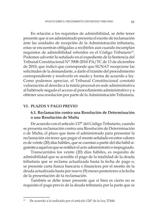 Apuntes sobre el Procedimiento Contencioso Tributario 61
En relación a los requisitos de admisibilidad, se debe tener
presente que si un administrado presenta el escrito de reclamación
ante las unidades de recepción de la Administración tributaria,
estas se encuentran obligadas a recibirlos aun cuando incumplan
requisitos de admisibilidad referidos en el Código Tributario10
.
Podemos advertir lo señalado en el expediente de la Sentencia del
Tribunal Constitucional N° 3908-2010-PA/TC de 13 de diciembre
de 2010, que indicó que corresponde que SUNAT recepcione las
solicitudes de la demandante, a darle el trámite del procedimiento
correspondiente y resolverlo en modo y forma de acuerdo a ley.
Como podemos apreciar, el Tribunal Constitucional constató
vulneración al derecho a la tutela procesal en sede administrativa
al habérsele negado el acceso al procedimiento administrativo y a
obtener una resolución por parte de la Administración Tributaria.
VI. 	Plazos y pago previo
6.1. Reclamación contra una Resolución de Determinación
o una Resolución de Multa
De acuerdo con el artículo 137° del Código Tributario, cuando
se presenta reclamación contra una Resolución de Determinación
o de Multa, el plazo que tiene el administrado para presentar la
reclamación sin tener que pagar el montoseñaladoenestosvalores
es de veinte (20) días hábiles, que se cuentan a partir del día hábil si-
guienteaaquelenquesenotificó el acto administrativo impugnado.
Transcurridos los veinte (20) días hábiles, es requisito de
admisibilidad que se acredite el pago de la totalidad de la deuda
tributaria que se reclama actualizada hasta la fecha de pago o,
se presente carta fianza bancaria o financiera por el monto de la
deuda actualizada hasta por nueve (9) meses posteriores a la fecha
de la presentación de la reclamación.
También se debe tener presente que si bien es cierto no es
requisito el pago previo de la deuda tributaria por la parte que se
10
	 De acuerdo a lo indicado por el artículo 124° de la Ley 27444.
 