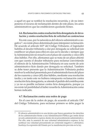 Apuntes sobre el Procedimiento Contencioso Tributario 63
a aquél en que se notificó la resolución recurrida, y de no inter-
ponerse el recurso de reclamación dentro de este plazo, los actos
administrativos que las establecieron quedarán firmes.
6.6. Reclamación contra resolución ficta denegatoria de devo-
lución y contra resolución ficta de solicitud no contenciosa
En este caso, por la naturaleza del silencio administrativo ne-
gativo11
, no existe plazo determinado para interponer reclamación.
De acuerdo al artículo 163° del Código Tributario, el legislador
habilita al deudor tributario a dar por denegada su solicitud (sin
establecer un plazo para ello) en caso así lo decida y siempre que
la Administración no resuelva en el plazo de cuarenta y cinco (45)
días hábiles. Por ello, afirmamos que se trata de un plazo abierto
con que cuenta el deudor tributario para reclamar convirtiendo
el silencio de la Administración Tributaria en una suerte de acto
administrativo ficto dando por denegada su solicitud. También
se debe tener presente que la Administración Tributaria podría
resolver la solicitud presentada por el administrado fuera del plazo
de los cuarenta y cinco (45) días hábiles, mediante una resolución
tardía y en tanto este no hubiera interpuesto reclamación contra
resolución ficta denegatoria, se atiende el pedido del contribuyente
y ya no es posible reclamar contra ficta denegatoria, porque ya
no existe tal posibilidad al haber resuelto la Administración como
hemos indicado.
6.7. Reclamación contra una orden de pago
En el caso de la orden de pago, de acuerdo al artículo 136°
del Código Tributario, para reclamar primero se debe pagar la
11
	 El silencio administrativo es una técnica que busca garantizar los derechos
de los administrados frente a una Administración Pública que omite dictar
un acto administrativo expreso dentro de un procedimiento administrativo.
Por ello, ante la ausencia de una voluntad administrativa expresa, la ley
sustituye esa voluntad presumiendo un contenido negativo o afirmativo.
Sustituye la expresión del Estado por la manifestación prevista en la ley.
 