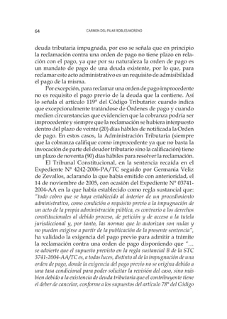 Carmen del Pilar Robles Moreno64
deuda tributaria impugnada, por eso se señala que en principio
la reclamación contra una orden de pago no tiene plazo en rela-
ción con el pago, ya que por su naturaleza la orden de pago es
un mandato de pago de una deuda existente, por lo que, para
reclamar este acto administrativo es un requisito de admisibilidad
el pago de la misma.
Por excepción, para reclamar una orden de pago improcedente
no es requisito el pago previo de la deuda que la contiene. Así
lo señala el artículo 119° del Código Tributario: cuando indica
que excepcionalmente tratándose de Órdenes de pago y cuando
medien circunstancias que evidencien que la cobranza podría ser
improcedente y siempre que la reclamación se hubiera interpuesto
dentro del plazo de veinte (20) días hábiles de notificada la Orden
de pago. En estos casos, la Administración Tributaria (siempre
que la cobranza califique como improcedente ya que no basta la
invocación de parte del deudor tributario sino la calificación) tiene
un plazo de noventa (90) días hábiles para resolver la reclamación.
El Tribunal Constitucional, en la sentencia recaída en el
Expediente N° 4242-2006-PA/TC seguido por Germania Veliz
de Zevallos, aclarando la que había emitido con anterioridad, el
14 de noviembre de 2005, con ocasión del Expediente N° 03741-
2004-AA en la que había establecido como regla sustancial que:
“todo cobro que se haya establecido al interior de un procedimiento
administrativo, como condición o requisito previo a la impugnación de
un acto de la propia administración pública, es contrario a los derechos
constitucionales al debido proceso, de petición y de acceso a la tutela
jurisdiccional y, por tanto, las normas que lo autorizan son nulas y
no pueden exigirse a partir de la publicación de la presente sentencia”,
ha validado la exigencia del pago previo para admitir a trámite
la reclamación contra una orden de pago disponiendo que “…
se advierte que el supuesto previsto en la regla sustancial B de la STC
3741-2004-AA/TC es, a todas luces, distinto al de la impugnación de una
orden de pago, donde la exigencia del pago previo no se origina debido a
una tasa condicional para poder solicitar la revisión del caso, sino más
bien debido a la existencia de deuda tributaria que el contribuyente tiene
el deber de cancelar, conforme a los supuestos del artículo 78° del Código
 