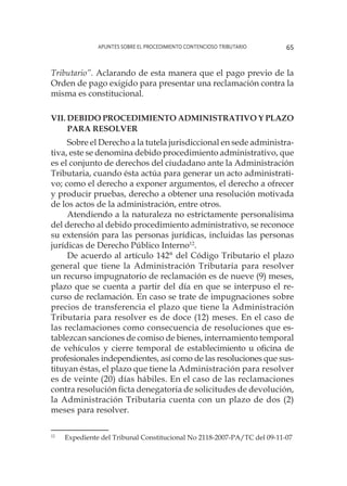 Apuntes sobre el Procedimiento Contencioso Tributario 65
Tributario”. Aclarando de esta manera que el pago previo de la
Orden de pago exigido para presentar una reclamación contra la
misma es constitucional.
VII.	Debido Procedimiento Administrativo y plazo
para resolver
Sobre el Derecho a la tutela jurisdiccional en sede administra-
tiva, este se denomina debido procedimiento administrativo, que
es el conjunto de derechos del ciudadano ante la Administración
Tributaria, cuando ésta actúa para generar un acto administrati-
vo; como el derecho a exponer argumentos, el derecho a ofrecer
y producir pruebas, derecho a obtener una resolución motivada
de los actos de la administración, entre otros.
Atendiendo a la naturaleza no estrictamente personalísima
del derecho al debido procedimiento administrativo, se reconoce
su extensión para las personas jurídicas, incluidas las personas
jurídicas de Derecho Público Interno12
.
De acuerdo al artículo 142° del Código Tributario el plazo
general que tiene la Administración Tributaria para resolver
un recurso impugnatorio de reclamación es de nueve (9) meses,
plazo que se cuenta a partir del día en que se interpuso el re-
curso de reclamación. En caso se trate de impugnaciones sobre
precios de transferencia el plazo que tiene la Administración
Tributaria para resolver es de doce (12) meses. En el caso de
las reclamaciones como consecuencia de resoluciones que es-
tablezcan sanciones de comiso de bienes, internamiento temporal
de vehículos y cierre temporal de establecimiento u oficina de
profesionales independientes, así como de las resoluciones que sus-
tituyan éstas, el plazo que tiene la Administración para resolver
es de veinte (20) días hábiles. En el caso de las reclamaciones
contra resolución ficta denegatoria de solicitudes de devolución,
la Administración Tributaria cuenta con un plazo de dos (2)
meses para resolver.
12
	 Expediente del Tribunal Constitucional No 2118-2007-PA/TC del 09-11-07
 