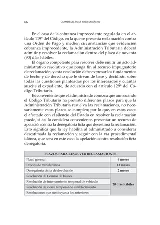 Carmen del Pilar Robles Moreno66
En el caso de la cobranza improcedente regulada en el ar-
tículo 119° del Código, en la que se presenta reclamación contra
una Orden de Pago y medien circunstancias que evidencien
cobranza improcedente, la Administración Tributaria deberá
admitir y resolver la reclamación dentro del plazo de noventa
(90) días hábiles.
El órgano competente para resolver debe emitir un acto ad-
ministrativo resolutivo que ponga fin al recurso impugnatorio
de reclamación, y esta resolución debe expresar los fundamentos
de hecho y de derecho que le sirvan de base y decidirán sobre
todas las cuestiones planteadas por los interesados y cuantas
suscite el expediente, de acuerdo con el artículo 129° del Có-
digo Tributario.
Es conveniente que el administrado conozca que aun cuando
el Código Tributario ha previsto diferentes plazos para que la
Administración Tributaria resuelva las reclamaciones, no nece-
sariamente estos plazos se cumplen; por lo que, en estos casos
el afectado con el silencio del Estado en resolver la reclamación
puede, si así lo considera conveniente, presentar un recurso de
apelación contra la denegatoria ficta que desestima la reclamación.
Esto significa que la ley habilita al administrado a considerar
desestimada la reclamación y seguir con la vía procedimental
idónea, que será en este caso la apelación contra resolución ficta
denegatoria.
PLAZOS PARA RESOLVER RECLAMACIONES
Plazo general 9 meses
Precios de transferencia	 12 meses
Denegatoria tácita de devolución	 2 meses
Resolución de Comiso de bienes
20 días hábiles
Resolución de internamiento temporal de vehículo
Resolución de cierre temporal de establecimiento
Resoluciones que sustituyan a los anteriores	
 