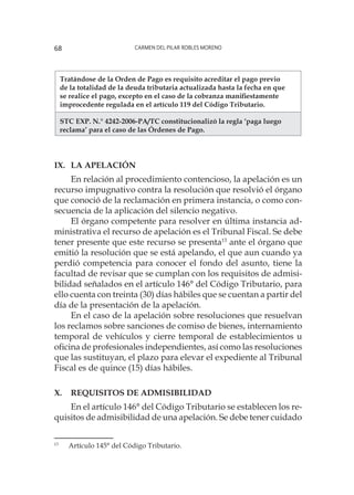 Carmen del Pilar Robles Moreno68
Tratándose de la Orden de Pago es requisito acreditar el pago previo
de la totalidad de la deuda tributaria actualizada hasta la fecha en que
se realice el pago, excepto en el caso de la cobranza manifiestamente
improcedente regulada en el artículo 119 del Código Tributario.
STC EXP. N.° 4242-2006-PA/TC constitucionalizó la regla ‘paga luego
reclama’ para el caso de las Órdenes de Pago.
IX. 	La Apelación
En relación al procedimiento contencioso, la apelación es un
recurso impugnativo contra la resolución que resolvió el órgano
que conoció de la reclamación en primera instancia, o como con-
secuencia de la aplicación del silencio negativo.
El órgano competente para resolver en última instancia ad-
ministrativa el recurso de apelación es el Tribunal Fiscal. Se debe
tener presente que este recurso se presenta13
ante el órgano que
emitió la resolución que se está apelando, el que aun cuando ya
perdió competencia para conocer el fondo del asunto, tiene la
facultad de revisar que se cumplan con los requisitos de admisi-
bilidad señalados en el artículo 146° del Código Tributario, para
ello cuenta con treinta (30) días hábiles que se cuentan a partir del
día de la presentación de la apelación.
En el caso de la apelación sobre resoluciones que resuelvan
los reclamos sobre sanciones de comiso de bienes, internamiento
temporal de vehículos y cierre temporal de establecimientos u
oficina de profesionales independientes, así como las resoluciones
que las sustituyan, el plazo para elevar el expediente al Tribunal
Fiscal es de quince (15) días hábiles.
X. 	Requisitos de Admisibilidad
En el artículo 146° del Código Tributario se establecen los re-
quisitos de admisibilidad de una apelación. Se debe tener cuidado
13
	 Artículo 145° del Código Tributario.
 