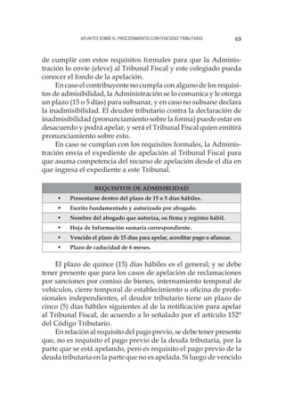 Apuntes sobre el Procedimiento Contencioso Tributario 69
de cumplir con estos requisitos formales para que la Adminis-
tración lo envíe (eleve) al Tribunal Fiscal y este colegiado pueda
conocer el fondo de la apelación.
En caso el contribuyente no cumpla con alguno de los requisi-
tos de admisibilidad, la Administración se lo comunica y le otorga
un plazo (15 o 5 días) para subsanar, y en caso no subsane declara
la inadmisibilidad. El deudor tributario contra la declaración de
inadmisibilidad (pronunciamiento sobre la forma) puede estar en
desacuerdo y podrá apelar, y será el Tribunal Fiscal quien emitirá
pronunciamiento sobre esto.
En caso se cumplan con los requisitos formales, la Adminis-
tración envía el expediente de apelación al Tribunal Fiscal para
que asuma competencia del recurso de apelación desde el día en
que ingresa el expediente a este Tribunal.
REQUISITOS DE ADMISIBLIDAD
	 Presentarse dentro del plazo de 15 o 5 días hábiles.
	 Escrito fundamentado y autorizado por abogado.
	 Nombre del abogado que autoriza, su firma y registro hábil.
	 Hoja de Información sumaria correspondiente.
	 Vencido el plazo de 15 días para apelar, acreditar pago o afianzar.
	 Plazo de caducidad de 6 meses.
El plazo de quince (15) días hábiles es el general; y se debe
tener presente que para los casos de apelación de reclamaciones
por sanciones por comiso de bienes, internamiento temporal de
vehículos, cierre temporal de establecimiento u oficina de profe-
sionales independientes, el deudor tributario tiene un plazo de
cinco (5) días hábiles siguientes al de la notificación para apelar
al Tribunal Fiscal, de acuerdo a lo señalado por el artículo 152°
del Código Tributario.
En relación al requisito del pago previo, se debe tener presente
que, no es requisito el pago previo de la deuda tributaria, por la
parte que se está apelando, pero es requisito el pago previo de la
deuda tributaria en la parte que no es apelada. Si luego de vencido
 